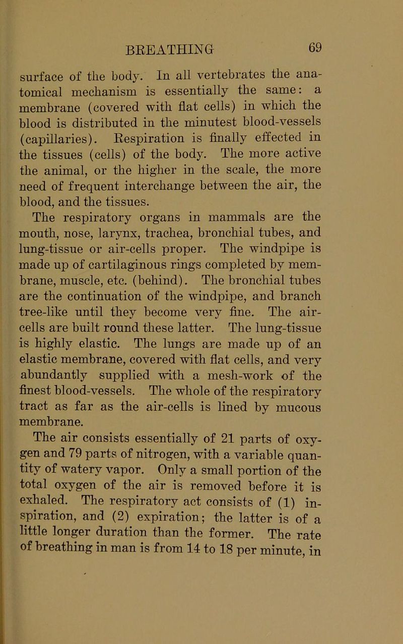 surface of the body. In all vertebrates the ana- tomical mechanism is essentially the same: a membrane (covered with flat cells) in which the blood is distributed in the minutest blood-vessels (capillaries). Respiration is finally effected in the tissues (cells) of the body. The more active the animal, or the higher in the scale, the more need of frequent interchange between the air, the blood, and the tissues. The respiratory organs in mammals are the mouth, nose, larynx, trachea, bronchial tubes, and lung-tissue or air-cells proper. The windpipe is made up of cartilaginous rings completed by mem- brane, muscle, etc. (behind). The bronchial tubes are the continuation of the windpipe, and branch tree-like until they become very fine. The air- cells are built round these latter. The lung-tissue is highly elastic. The lungs are made up of an elastic membrane, covered with flat cells, and very abundantly supplied with a mesh-work of the finest blood-vessels. The whole of the respiratory tract as far as the air-cells is lined by mucous membrane. The air consists essentially of 21 parts of oxy- gen and 79 parts of nitrogen, with a variable quan- tity of watery vapor. Only a small portion of the total oxygen of the air is removed before it is exhaled. The respiratory act consists of (1) in- spiration, and (2) expiration; the latter is of a little longer duration than the former. The rate of breathing in man is from 14 to 18 per minute, in