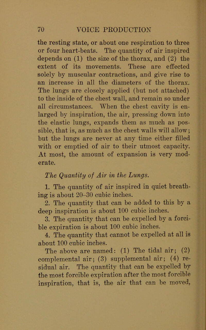 the resting state, or about one respiration to three or four heart-beats. The quantity of air inspired depends on (1) the size of the thorax, and (2) the extent of its movements. These are effected solely by muscular contractions, and give rise to an increase in all the diameters of the thorax. The lungs are closely applied (but not attached) to the inside of the chest wall, and remain so under all circumstances. When the chest cavity is en- larged by inspiration, the air, pressing down into the elastic lungs, expands them as much as pos- sible, that is, as much as the chest walls will allow; but the lungs are never at any time either filled with or emptied of air to their utmost capacity. At most, the amount of expansion is very mod- erate. The Quantity of Air in the Lungs. 1. The quantity of air inspired in quiet breath- ing is about 20-30 cubic inches. 2. The quantity that can be added to this by a deep inspiration is about 100 cubic inches. 3. The quantity that can be expelled by a forci- ble expiration is about 100 cubic inches. 4. The quantity that cannot be expelled at all is about 100 cubic inches. The above are named: (1) The tidal air; (2) complemental air; (3) supplemental air; (4) re- sidual air. The quantity that can he expelled by the most forcible expiration after the most forcible inspiration, that is, the air that can be moved,