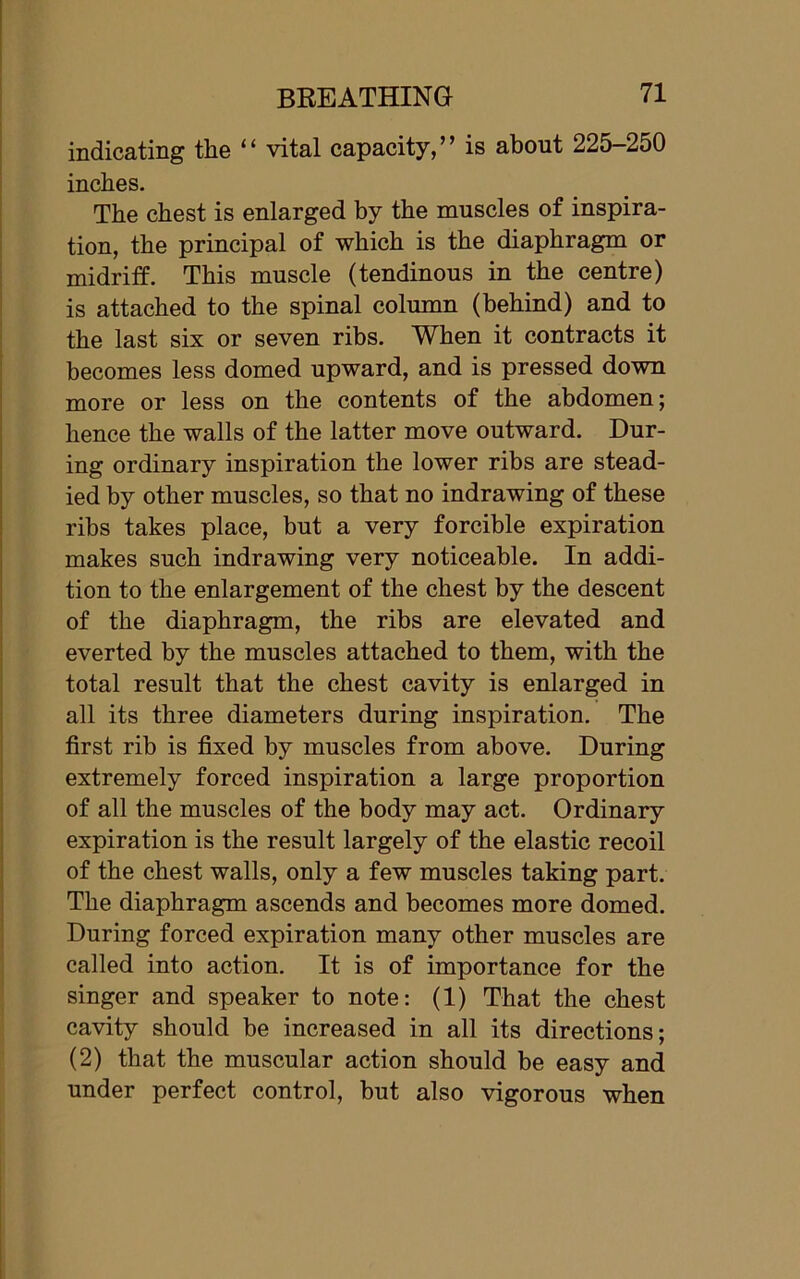 indicating the “ vital capacity,” is about 225-250 inches. The chest is enlarged by the muscles of inspira- tion, the principal of which is the diaphragm or midriff. This muscle (tendinous in the centre) is attached to the spinal column (behind) and to the last six or seven ribs. When it contracts it becomes less domed upward, and is pressed down more or less on the contents of the abdomen; hence the walls of the latter move outward. Dur- ing ordinary inspiration the lower ribs are stead- ied by other muscles, so that no indrawing of these ribs takes place, but a very forcible expiration makes such indrawing very noticeable. In addi- tion to the enlargement of the chest by the descent of the diaphragm, the ribs are elevated and everted by the muscles attached to them, with the total result that the chest cavity is enlarged in all its three diameters during inspiration. The first rib is fixed by muscles from above. During extremely forced inspiration a large proportion of all the muscles of the body may act. Ordinary expiration is the result largely of the elastic recoil of the chest walls, only a few muscles taking part. The diaphragm ascends and becomes more domed. During forced expiration many other muscles are called into action. It is of importance for the singer and speaker to note: (1) That the chest cavity should be increased in all its directions; (2) that the muscular action should be easy and under perfect control, but also vigorous when