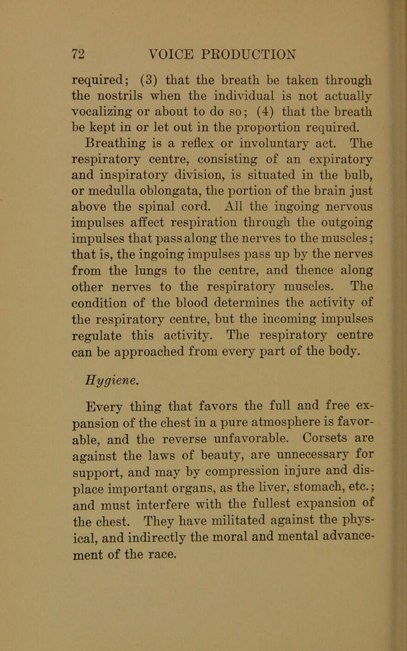 required; (3) that the breath be taken through the nostrils when the individual is not actually vocalizing or about to do so; (4) that the breath be kept in or let out in the proportion required. Breathing is a reflex or involuntary act. The respiratory centre, consisting of an expiratory and inspiratory division, is situated in the bulb, or medulla oblongata, the portion of the brain just above the spinal cord. All the ingoing nervous impulses affect respiration through the outgoing impulses that pass along the nerves to the muscles; that is, the ingoing impulses pass up by the nerves from the lungs to the centre, and thence along other nerves to the respiratory muscles. The condition of the blood determines the activity of the respiratory centre, but the incoming impulses regulate this activity. The respiratory centre can be approached from every part of the body. Hygiene. Every thing that favors the full and free ex- pansion of the chest in a pure atmosphere is favor- able, and the reverse unfavorable. Corsets are against the laws of beauty, are unnecessary for support, and may by compression injure and dis- place important organs, as the liver, stomach, etc.; and must interfere with the fullest expansion of the chest. They have militated against the phys- ical, and indirectly the moral and mental advance- ment of the race.