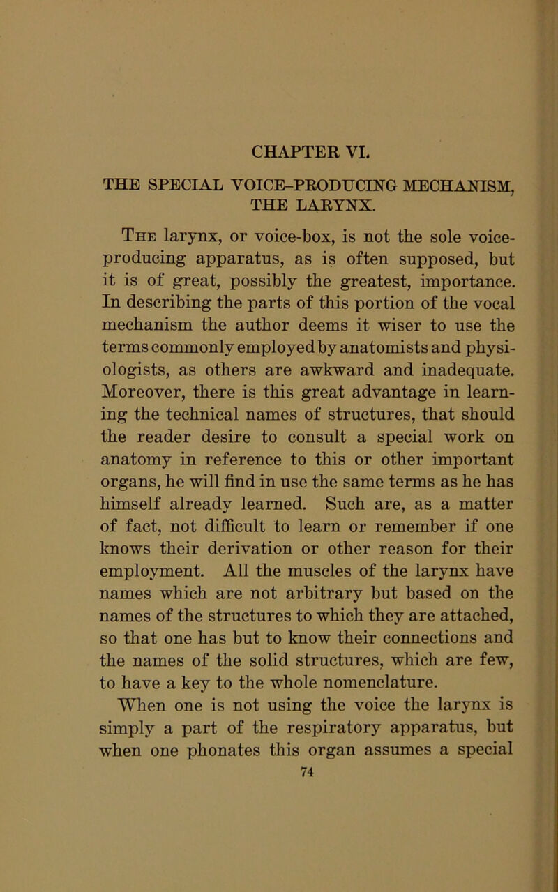 CHAPTER VI. THE SPECIAL VOICE-PRODUCING MECHANISM, THE LARYNX. The larynx, or voice-box, is not the sole voice- producing apparatus, as is often supposed, but it is of great, possibly the greatest, importance. In describing the parts of this portion of the vocal mechanism the author deems it wiser to use the terms commonly employed by anatomists and physi- ologists, as others are awkward and inadequate. Moreover, there is this great advantage in learn- ing the technical names of structures, that should the reader desire to consult a special work on anatomy in reference to this or other important organs, he will find in use the same terms as he has himself already learned. Such are, as a matter of fact, not difficult to learn or remember if one knows their derivation or other reason for their employment. All the muscles of the larynx have names which are not arbitrary but based on the names of the structures to which they are attached, so that one has but to know their connections and the names of the solid structures, which are few, to have a key to the whole nomenclature. When one is not using the voice the larynx is simply a part of the respiratory apparatus, but when one phonates this organ assumes a special