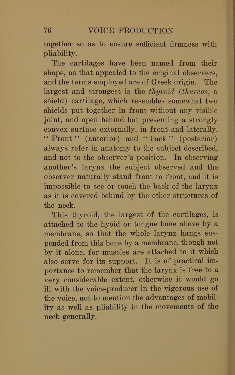 together so as to ensure sufficient firmness with pliability. The cartilages have been named from their shape, as that appealed to the original observers, and the terms employed are of Greek origin. The largest and strongest is the thyroid (thureos, a shield) cartilage, which resembles somewhat two shields put together in front without any visible joint, and open behind but presenting a strongly convex surface externally, in front and laterally. “ Front ” (anterior) and “ back ” (posterior) always refer in anatomy to the subject described, and not to the observer’s position. In observing another’s larynx the subject observed and the observer naturally stand front to front, and it is impossible to see or touch the back of the larynx as it is covered behind by the other structures of the neck. This thyroid, the largest of the cartilages, is attached to the hyoid or tongue bone above by a membrane, so that the whole larynx hangs sus- pended from this bone by a membrane, though not by it alone, for muscles are attached to it which also serve for its support. It is of practical im- portance to remember that the larynx is free to a very considerable extent, otherwise it would go ill with the voice-producer in the vigorous use of the voice, not to mention the advantages of mobil- ity as well as pliability in the movements of the neck generally.