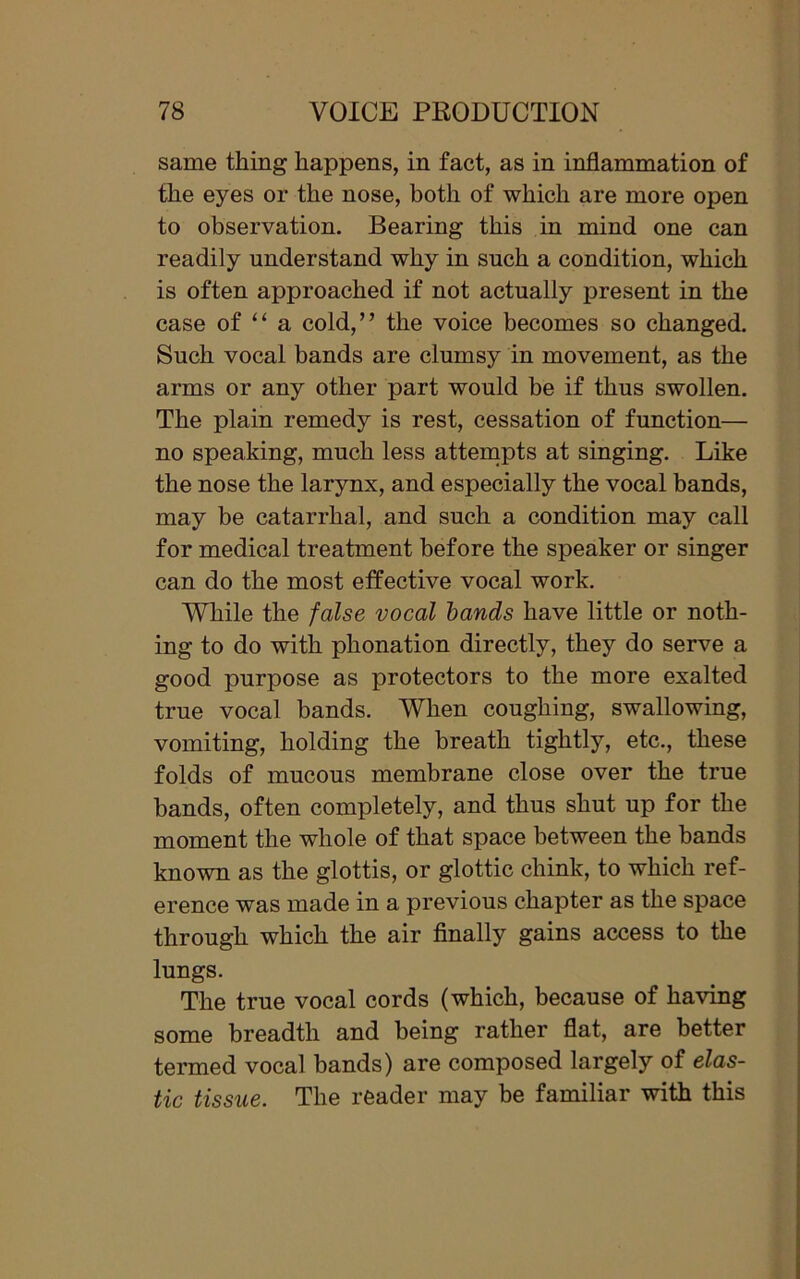 same thing happens, in fact, as in inflammation of the eyes or the nose, both of which are more open to observation. Bearing this in mind one can readily understand why in such a condition, which is often approached if not actually present in the case of “ a cold,” the voice becomes so changed. Such vocal bands are clumsy in movement, as the arms or any other part would be if thus swollen. The plain remedy is rest, cessation of function— no speaking, much less attempts at singing. Like the nose the larynx, and especially the vocal bands, may be catarrhal, and such a condition may call for medical treatment before the speaker or singer can do the most effective vocal work. While the false vocal bands have little or noth- ing to do with phonation directly, they do serve a good purpose as protectors to the more exalted true vocal bands. When coughing, swallowing, vomiting, holding the breath tightly, etc., these folds of mucous membrane close over the true bands, often completely, and thus shut up for the moment the whole of that space between the bands known as the glottis, or glottic chink, to which ref- erence was made in a previous chapter as the space through which the air finally gains access to the lungs. The true vocal cords (which, because of having some breadth and being rather flat, are better termed vocal bands) are composed largely of elas- tic tissue. The reader may be familiar with this