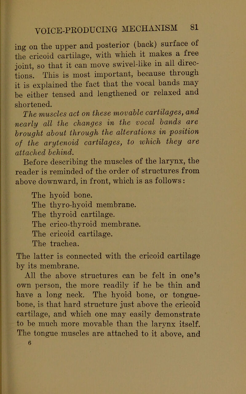 ing on the upper and posterior (back) surface of the cricoid cartilage, with which it makes a free joint, so that it can move swivel-like in all direc- tions. This is most important, because through it is explained the fact that the vocal bands may be either tensed and lengthened or relaxed and shortened. The muscles act on these movable cartilages, and nearly all the changes in the vocal bands are brought about through the alterations in position of the arytenoid cartilages, to which they are attached behind. Before describing the muscles of the larynx, the reader is reminded of the order of structures from above downward, in front, which is as follows: The hyoid bone. The thyro-hyoid membrane. The thyroid cartilage. The crico-thyroid membrane. The cricoid cartilage. The trachea. The latter is connected with the cricoid cartilage by its membrane. All the above structures can be felt in one’s own person, the more readily if he be thin and have a long neck. The hyoid bone, or tongue- bone, is that hard structure just above the cricoid cartilage, and which one may easily demonstrate to be much more movable than the larynx itself. The tongue muscles are attached to it above, and 6