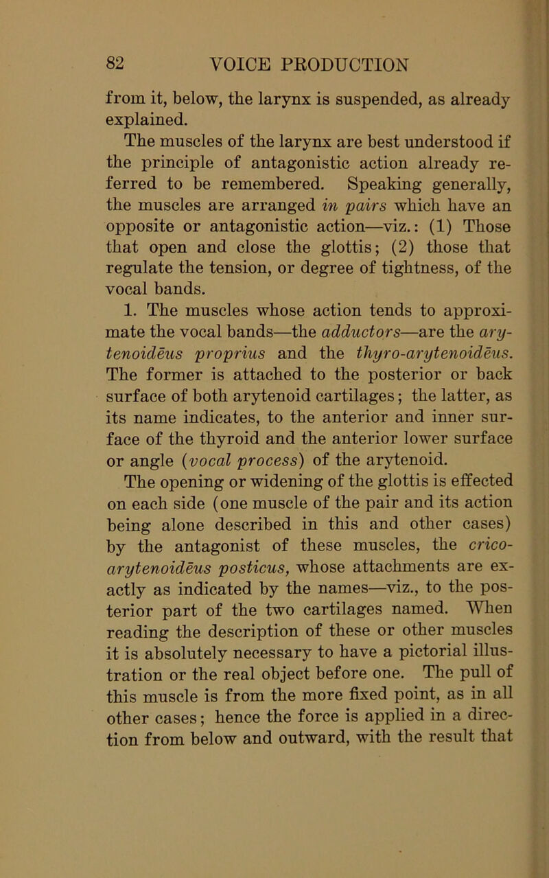 from it, below, the larynx is suspended, as already explained. The muscles of the larynx are best understood if the principle of antagonistic action already re- ferred to be remembered. Speaking generally, the muscles are arranged in pairs which have an opposite or antagonistic action—viz.: (1) Those that open and close the glottis; (2) those that regulate the tension, or degree of tightness, of the vocal bands. 1. The muscles whose action tends to approxi- mate the vocal bands—the adductors—are the ary- tenoideus proprius and the tliyro-arytenoideus. The former is attached to the posterior or back surface of both arytenoid cartilages; the latter, as its name indicates, to the anterior and inner sur- face of the thyroid and the anterior lower surface or angle (vocal process) of the arytenoid. The opening or widening of the glottis is effected on each side (one muscle of the pair and its action being alone described in this and other cases) by the antagonist of these muscles, the crico- arytenoideus posticus, whose attachments are ex- actly as indicated by the names—viz., to the pos- terior part of the two cartilages named. When reading the description of these or other muscles it is absolutely necessary to have a pictorial illus- tration or the real object before one. The pull of this muscle is from the more fixed point, as in all other cases; hence the force is applied in a direc- tion from below and outward, with the result that