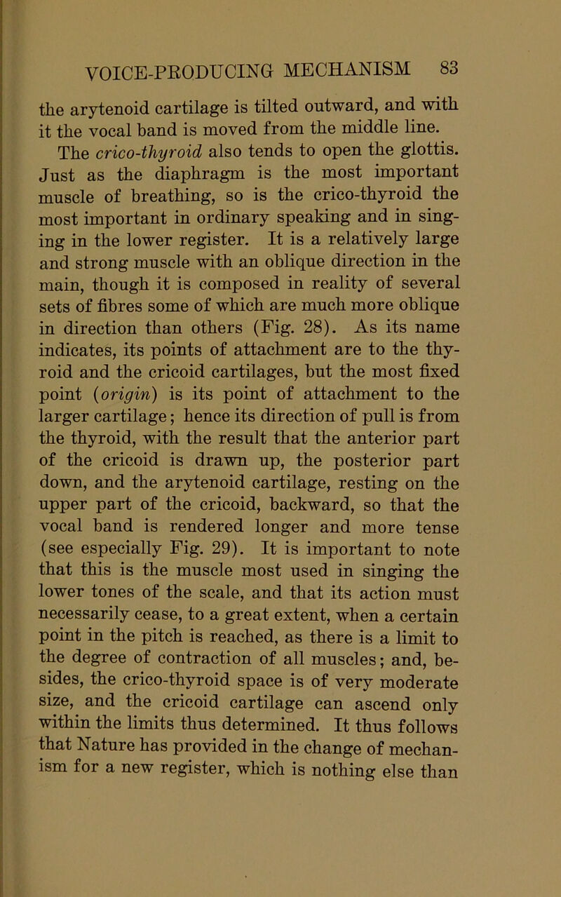 the arytenoid cartilage is tilted outward, and with it the vocal band is moved from the middle line. The crico-thyroid also tends to open the glottis. Just as the diaphragm is the most important muscle of breathing, so is the crico-thyroid the most important in ordinary speaking and in sing- ing in the lower register. It is a relatively large and strong muscle with an oblique direction in the main, though it is composed in reality of several sets of fibres some of which are much more oblique in direction than others (Fig. 28). As its name indicates, its points of attachment are to the thy- roid and the cricoid cartilages, but the most fixed point (origin) is its point of attachment to the larger cartilage; hence its direction of pull is from the thyroid, with the result that the anterior part of the cricoid is drawn up, the posterior part down, and the arytenoid cartilage, resting on the upper part of the cricoid, backward, so that the vocal band is rendered longer and more tense (see especially Fig. 29). It is important to note that this is the muscle most used in singing the lower tones of the scale, and that its action must necessarily cease, to a great extent, when a certain point in the pitch is reached, as there is a limit to the degree of contraction of all muscles; and, be- sides, the crico-thyroid space is of very moderate size, and the cricoid cartilage can ascend only within the limits thus determined. It thus follows that Nature has provided in the change of mechan- ism for a new register, which is nothing else than