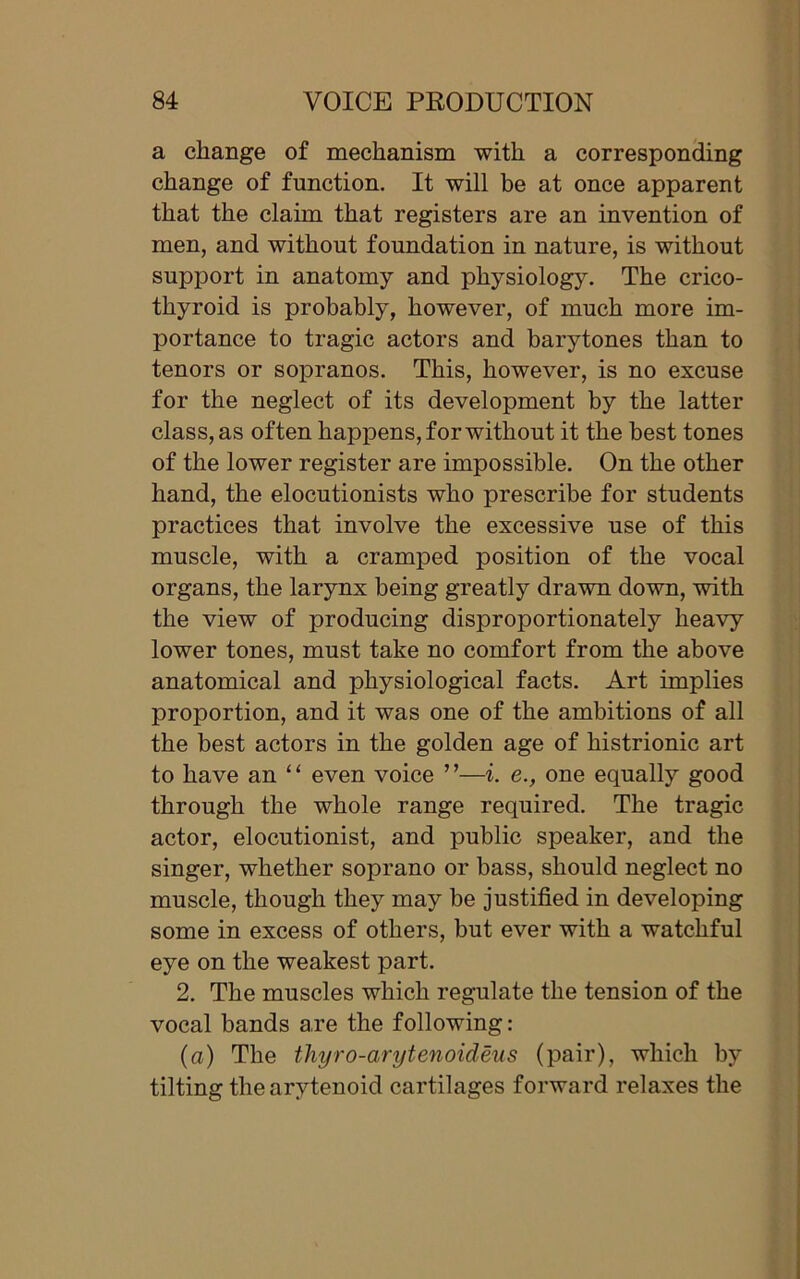 a change of mechanism with a corresponding change of function. It will be at once apparent that the claim that registers are an invention of men, and without foundation in nature, is without support in anatomy and physiology. The crico- thyroid is probably, however, of much more im- portance to tragic actors and barytones than to tenors or sopranos. This, however, is no excuse for the neglect of its development by the latter class, as often happens, for without it the best tones of the lower register are impossible. On the other hand, the elocutionists who prescribe for students practices that involve the excessive use of this muscle, with a cramped position of the vocal organs, the larynx being greatly drawn down, with the view of producing disproportionately heavy lower tones, must take no comfort from the above anatomical and physiological facts. Art implies proportion, and it was one of the ambitions of all the best actors in the golden age of histrionic art to have an ‘ ‘ even voice ’ ’—i. e., one equally good through the whole range required. The tragic actor, elocutionist, and public speaker, and the singer, whether soprano or bass, should neglect no muscle, though they may be justified in developing some in excess of others, but ever with a watchful eye on the weakest part. 2. The muscles which regulate the tension of the vocal bands are the following: (a) The thyro-arytenoideus (pair), which by tilting the arytenoid cartilages forward relaxes the