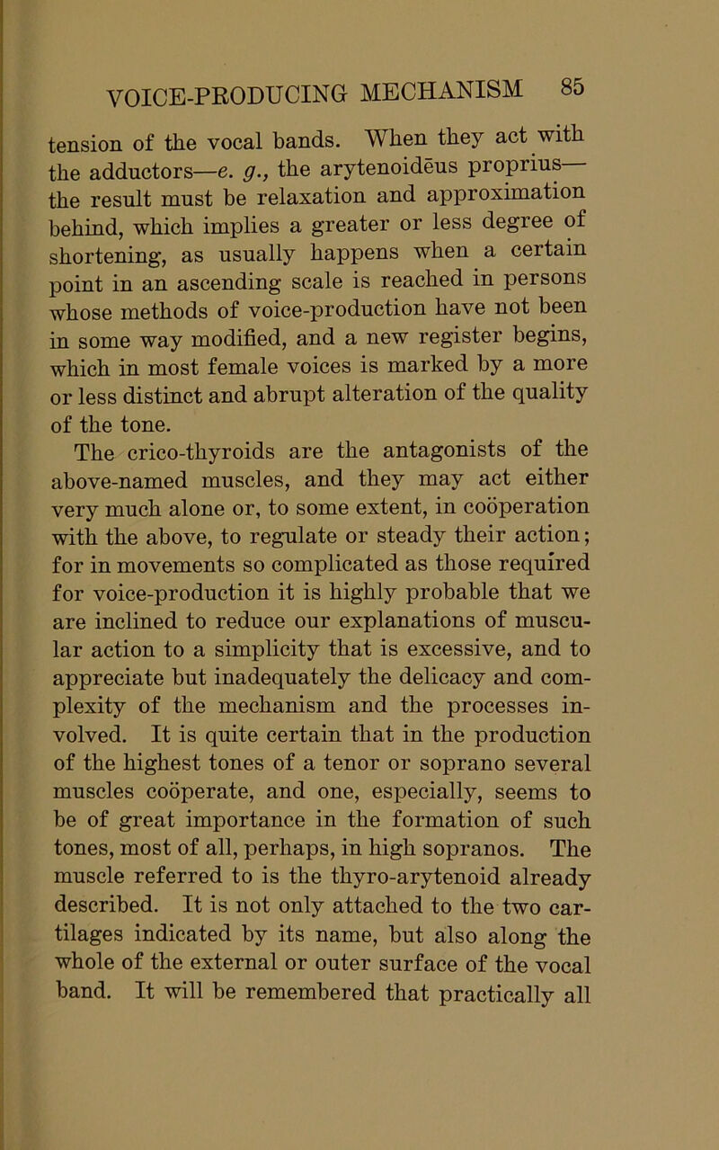 tension of the vocal bands. When they act with the adductors—e. g., the arytenoideus propiius the result must be relaxation and approximation behind, which implies a greater or less degree of shortening, as usually happens when a certain point in an ascending scale is reached in persons whose methods of voice-production have not been in some way modified, and a new register begins, which in most female voices is marked by a more or less distinct and abrupt alteration of the quality of the tone. The crico-thyroids are the antagonists of the above-named muscles, and they may act either very much alone or, to some extent, in cooperation with the above, to regulate or steady their action; for in movements so complicated as those required for voice-production it is highly probable that we are inclined to reduce our explanations of muscu- lar action to a simplicity that is excessive, and to appreciate but inadequately the delicacy and com- plexity of the mechanism and the processes in- volved. It is quite certain that in the production of the highest tones of a tenor or soprano several muscles cooperate, and one, especially, seems to be of great importance in the formation of such tones, most of all, perhaps, in high sopranos. The muscle referred to is the thyro-arytenoid already described. It is not only attached to the two car- tilages indicated by its name, but also along the whole of the external or outer surface of the vocal band. It will be remembered that practically all