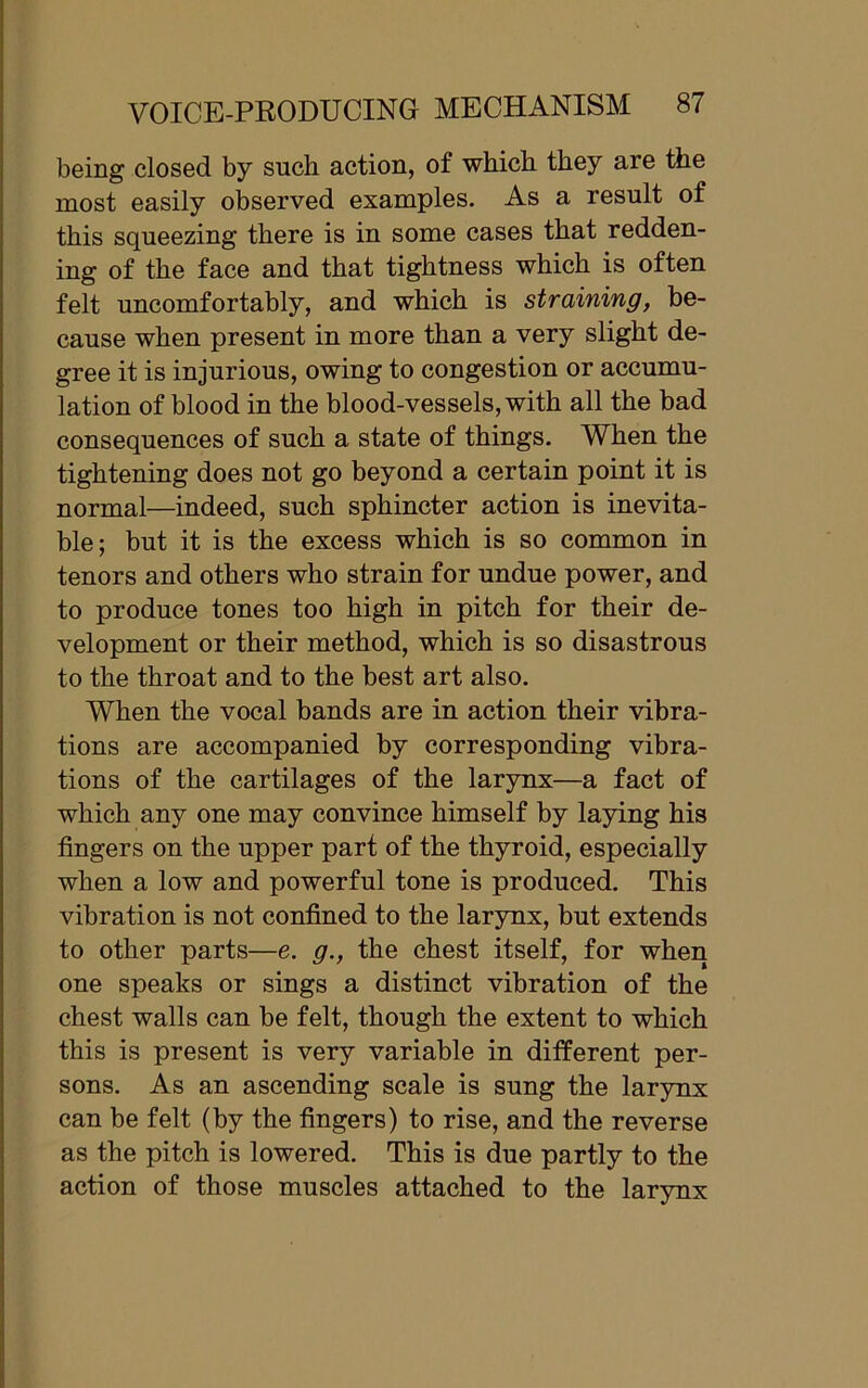 being closed by such action, of which they are the most easily observed examples. As a result of this squeezing there is in some cases that redden- ing of the face and that tightness which is often felt uncomfortably, and which is straining, be- cause when present in more than a very slight de- gree it is injurious, owing to congestion or accumu- lation of blood in the blood-vessels, with all the bad consequences of such a state of things. When the tightening does not go beyond a certain point it is normal—indeed, such sphincter action is inevita- ble; but it is the excess which is so common in tenors and others who strain for undue power, and to produce tones too high in pitch for their de- velopment or their method, which is so disastrous to the throat and to the best art also. When the vocal bands are in action their vibra- tions are accompanied by corresponding vibra- tions of the cartilages of the larynx—a fact of which any one may convince himself by laying his fingers on the upper part of the thyroid, especially when a low and powerful tone is produced. This vibration is not confined to the larynx, but extends to other parts—e. g., the chest itself, for when one speaks or sings a distinct vibration of the chest walls can be felt, though the extent to which this is present is very variable in different per- sons. As an ascending scale is sung the larynx can be felt (by the fingers) to rise, and the reverse as the pitch is lowered. This is due partly to the action of those muscles attached to the larynx