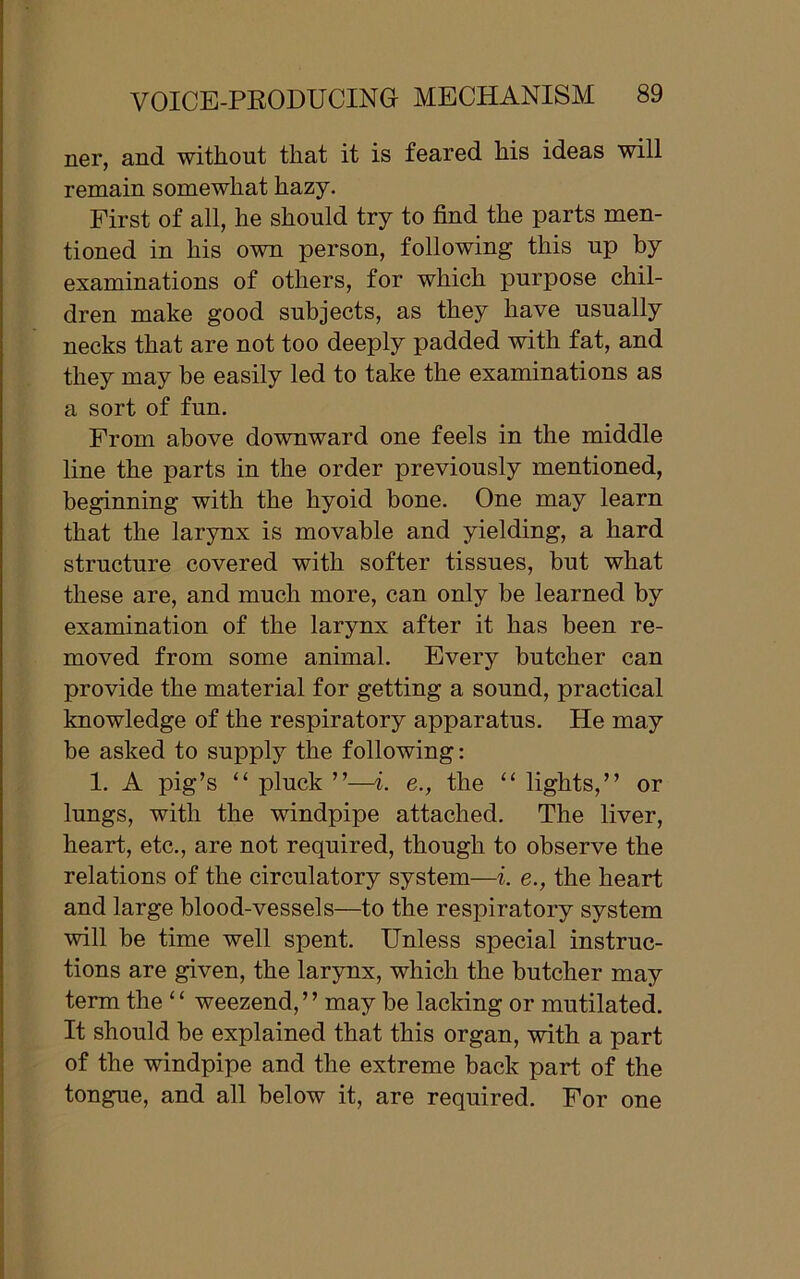 ner, and without that it is feared his ideas will remain somewhat hazy. First of all, he should try to find the parts men- tioned in his own person, following this up by examinations of others, for which purpose chil- dren make good subjects, as they have usually necks that are not too deeply padded with fat, and they may be easily led to take the examinations as a sort of fun. From above downward one feels in the middle line the parts in the order previously mentioned, beginning with the hyoid bone. One may learn that the larynx is movable and yielding, a hard structure covered with softer tissues, but what these are, and much more, can only be learned by examination of the larynx after it has been re- moved from some animal. Every butcher can provide the material for getting a sound, practical knowledge of the respiratory apparatus. He may be asked to supply the following: 1. A pig’s “ pluck ”—i. e., the “ lights,” or lungs, with the windpipe attached. The liver, heart, etc., are not required, though to observe the relations of the circulatory system—i. e., the heart and large blood-vessels—to the respiratory system will be time well spent. Unless special instruc- tions are given, the larynx, which the butcher may term the ‘ ‘ weezend,” may be lacking or mutilated. It should be explained that this organ, with a part of the windpipe and the extreme back part of the tongue, and all below it, are required. For one