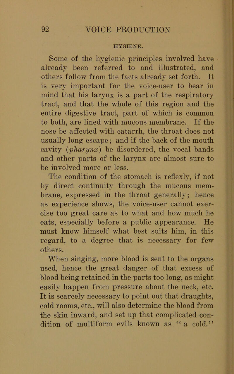 HYGIENE. Some of the hygienic principles involved have already been referred to and illustrated, and others follow from the facts already set forth. It is very important for the voice-user to bear in mind that his larynx is a part of the respiratory tract, and that the whole of this region and the entire digestive tract, part of which is common to both, are lined with mucous membrane. If the nose be affected with catarrh, the throat does not usually long escape; and if the back of the mouth cavity {pharynx) be disordered, the vocal bands and other parts of the larynx are almost sure to be involved more or less. The condition of the stomach is reflexly, if not by direct continuity through the mucous mem- brane, expressed in the throat generally; hence as experience shows, the voice-user cannot exer- cise too great care as to what and how much he eats, especially before a public appearance. He must know himself what best suits him, in this regard, to a degree that is necessary for few others. When singing, more blood is sent to the organs used, hence the great danger of that excess of blood being retained in the parts too long, as might easily happen from pressure about the neck, etc. It is scarcely necessary to point out that draughts, cold rooms, etc., will also determine the blood from the skin inward, and set up that complicated con- dition of multiform evils known as “a cold.”
