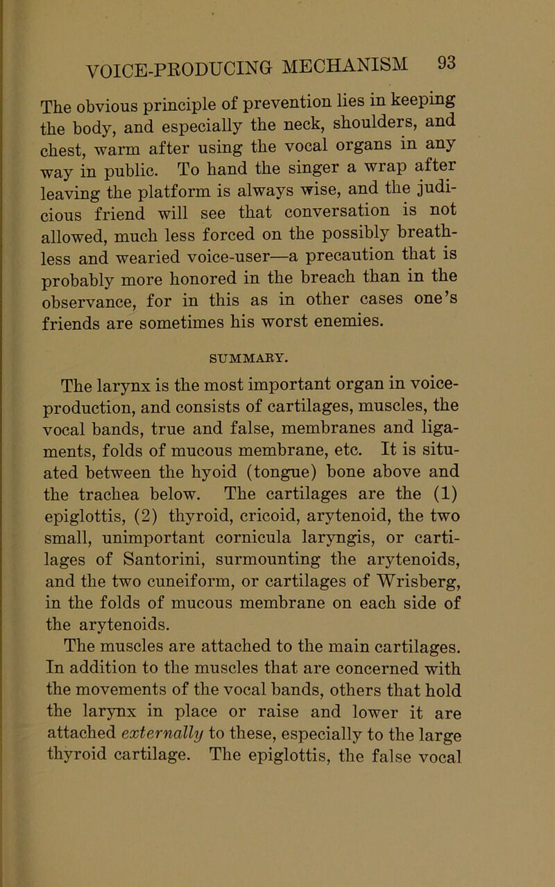 The obvious principle of prevention lies in keeping the body, and especially the neck, shoulders, and chest, warm after using the vocal organs in any way in public. To hand the singer a wrap after leaving the platform is always wise, and the judi- cious friend will see that conversation is not allowed, much less forced on the possibly breath- less and wearied voice-user—a precaution that is probably more honored in the breach than in the observance, for in this as in other cases one’s friends are sometimes his worst enemies. SUMMARY. The larynx is the most important organ in voice- production, and consists of cartilages, muscles, the vocal bands, true and false, membranes and liga- ments, folds of mucous membrane, etc. It is situ- ated between the hyoid (tongue) bone above and the trachea below. The cartilages are the (1) epiglottis, (2) thyroid, cricoid, arytenoid, the two small, unimportant cornicula laryngis, or carti- lages of Santorini, surmounting the arytenoids, and the two cuneiform, or cartilages of Wrisberg, in the folds of mucous membrane on each side of the arytenoids. The muscles are attached to the main cartilages. In addition to the muscles that are concerned with the movements of the vocal bands, others that hold the larynx in place or raise and lower it are attached externally to these, especially to the large thyroid cartilage. The epiglottis, the false vocal