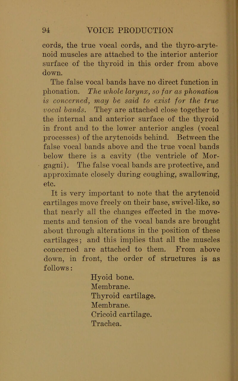 cords, the true vocal cords, and the thyro-aryte- noid muscles are attached to the interior anterior surface of the thyroid in this order from above down. The false vocal bands have no direct function in phonation. The icliole larynx, so far as phonation is concerned, may be said to exist for the true voccd bands. They are attached close together to the internal and anterior surface of the thyroid in front and to the lower anterior angles (vocal processes) of the arytenoids behind. Between the false vocal bands above and the true vocal bands below there is a cavity (the ventricle of Mor- gagni). The false vocal bands are protective, and approximate closely during coughing, swallowing, etc. It is very important to note that the arytenoid cartilages move freely on their base, swivel-like, so that nearly all the changes effected in the move- ments and tension of the vocal bands are brought about through alterations in the position of these cartilages; and this implies that all the muscles concerned are attached to them. From above down, in front, the order of structures is as follows: Hyoid bone. Membrane. Thyroid cartilage. Membrane. Cricoid cartilage. Trachea.