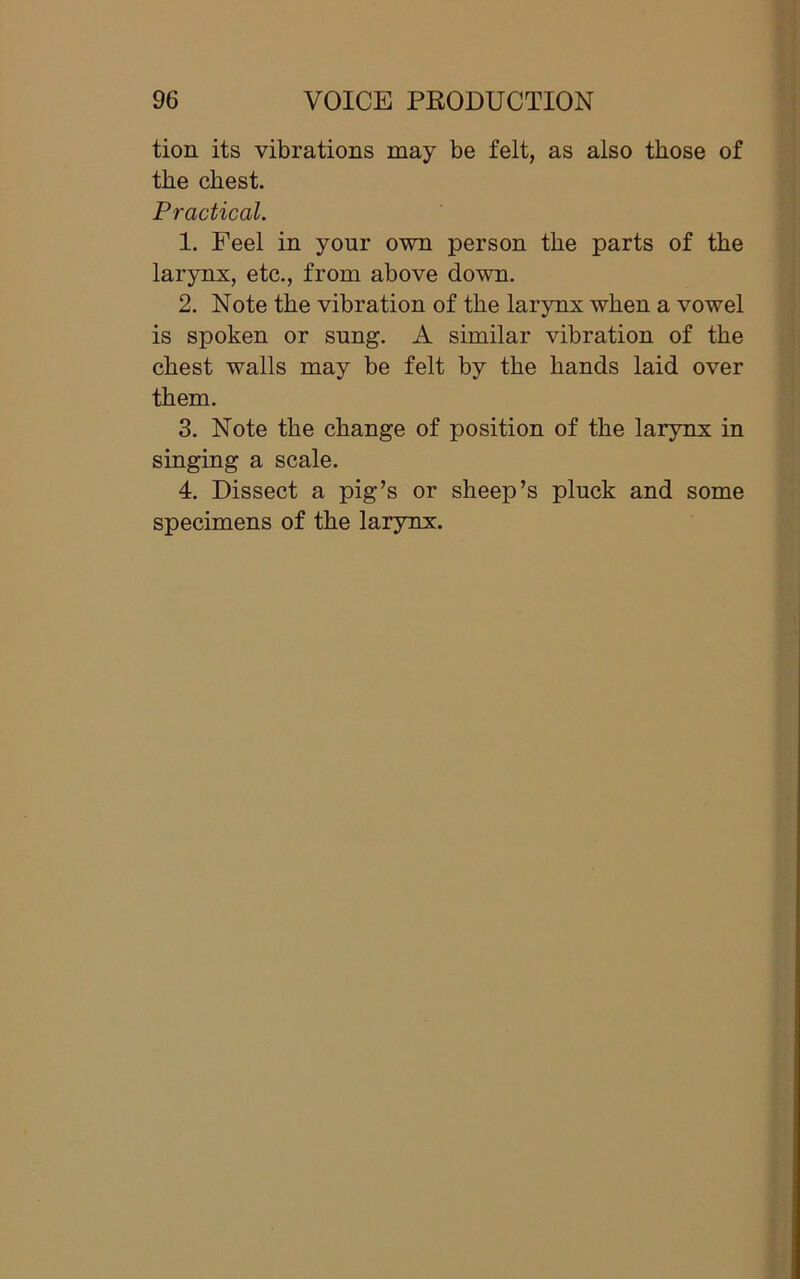 tion its vibrations may be felt, as also those of the chest. Practical. 1. Peel in yonr own person the parts of the larynx, etc., from above down. 2. Note the vibration of the larynx when a vowel is spoken or sung. A similar vibration of the chest walls may be felt by the hands laid over them. 3. Note the change of position of the larynx in singing a scale. 4. Dissect a pig’s or sheep’s pluck and some specimens of the larynx.
