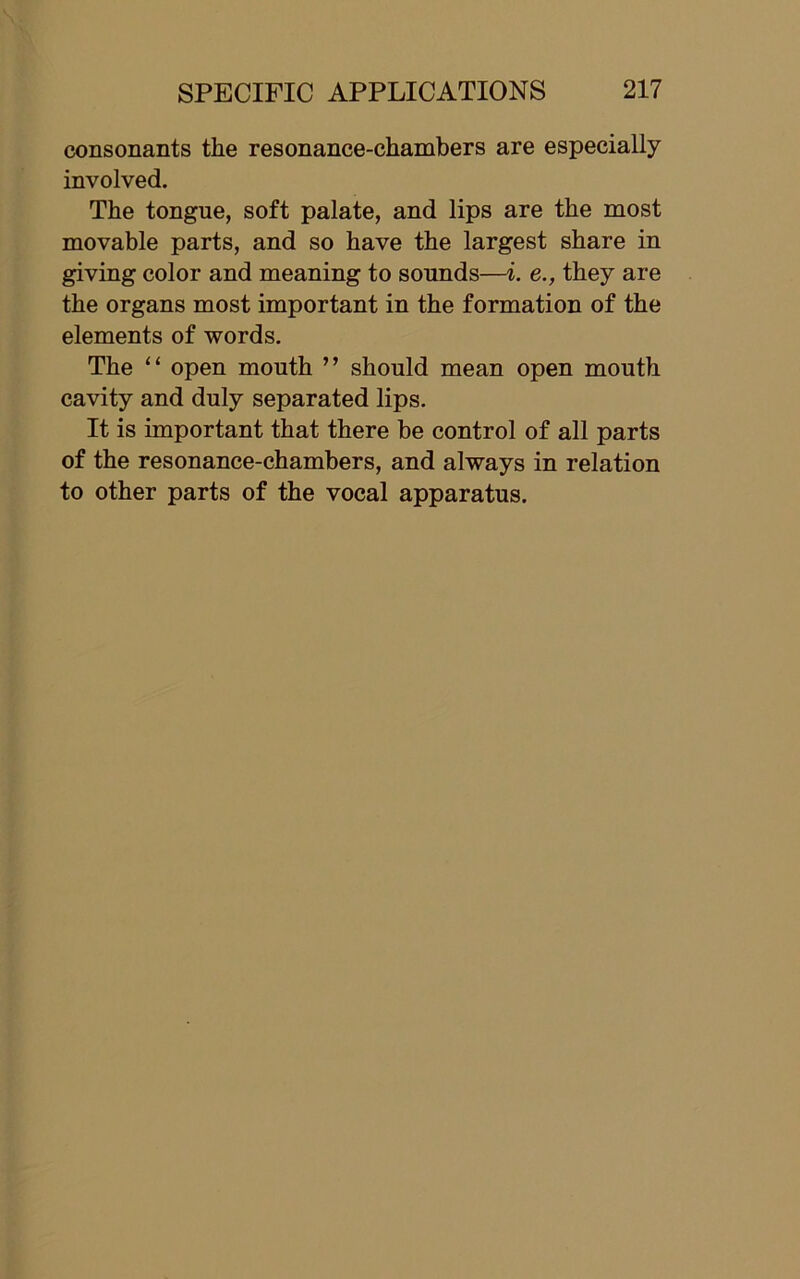 consonants the resonance-chambers are especially involved. The tongue, soft palate, and lips are the most movable parts, and so have the largest share in giving color and meaning to sounds—i. e., they are the organs most important in the formation of the elements of words. The “ open mouth ” should mean open mouth cavity and duly separated lips. It is important that there be control of all parts of the resonance-chambers, and always in relation to other parts of the vocal apparatus.