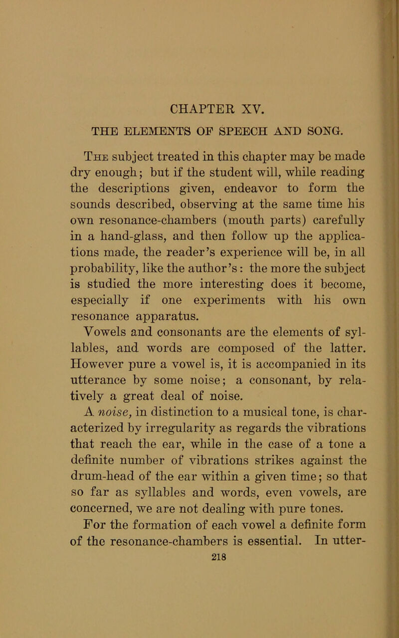 CHAPTER XV. THE ELEMENTS OF SPEECH AND SONG. The subject treated in this chapter may be made dry enough; but if the student will, while reading the descriptions given, endeavor to form the sounds described, observing at the same time his own resonance-chambers (mouth parts) carefully in a hand-glass, and then follow up the applica- tions made, the reader’s experience will be, in all probability, like the author’s: the more the subject is studied the more interesting does it become, especially if one experiments with his own resonance apparatus. Vowels and consonants are the elements of syl- lables, and words are composed of the latter. However pure a vowel is, it is accompanied in its utterance by some noise; a consonant, by rela- tively a great deal of noise. A. noise, in distinction to a musical tone, is char- acterized by irregularity as regards the vibrations that reach the ear, while in the case of a tone a definite number of vibrations strikes against the drum-head of the ear within a given time; so that so far as syllables and words, even vowels, are concerned, we are not dealing with pure tones. For the formation of each vowel a definite form of the resonance-chambers is essential. In utter-