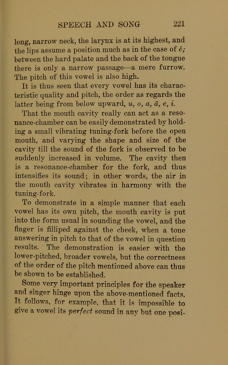 long, narrow neck, the larynx is at its highest, and the lips assume a position much as in the case of e; between the hard palate and the back of the tongue there is only a narrow passage—a mere furrow. The pitch of this vowel is also high. It is thus seen that every vowel has its charac- teristic quality and pitch, the order as regards the latter being from below upward, u, o, a, d, e, i. That the mouth cavity really can act as a reso- nance-chamber can be easily demonstrated by hold- ing a small vibrating tuning-fork before the open mouth, and varying the shape and size of the cavity till the sound of the fork is observed to be suddenly increased in volume. The cavity then is a resonance-chamber for the fork, and thus intensifies its sound; in other words, the air in the mouth cavity vibrates in harmony with the tuning-fork. To demonstrate in a simple manner that each vowel has its own pitch, the mouth cavity is put into the form usual in sounding the vowel, and the finger is filliped against the cheek, when a tone answering in pitch to that of the vowel in question results. The demonstration is easier with the lower-pitched, broader vowels, but the correctness of the order of the pitch mentioned above can thus be shown to be established. Some very important principles for the speaker and singer hinge upon the above-mentioned facts. It follows, for example, that it is impossible to give a vowel its perfect sound in any but one posi-