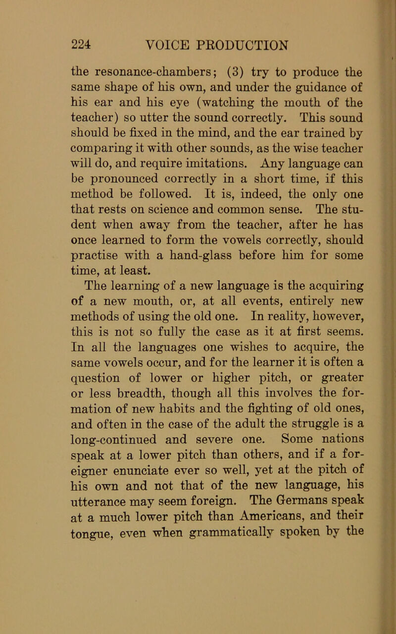 the resonance-chambers; (3) try to produce the same shape of his own, and under the guidance of his ear and his eye (watching the mouth of the teacher) so utter the sound correctly. This sound should be fixed in the mind, and the ear trained by comparing it with other sounds, as the wise teacher will do, and require imitations. Any language can be pronounced correctly in a short time, if this method be followed. It is, indeed, the only one that rests on science and common sense. The stu- dent when away from the teacher, after he has once learned to form the vowels correctly, should practise with a hand-glass before him for some time, at least. The learning of a new language is the acquiring of a new mouth, or, at all events, entirely new methods of using the old one. In reality, however, this is not so fully the case as it at first seems. In all the languages one wishes to acquire, the same vowels occur, and for the learner it is often a question of lower or higher pitch, or greater or less breadth, though all this involves the for- mation of new habits and the fighting of old ones, and often in the case of the adult the struggle is a long-continued and severe one. Some nations speak at a lower pitch than others, and if a for- eigner enunciate ever so well, yet at the pitch of his own and not that of the new language, his utterance may seem foreign. The Germans speak at a much lower pitch than Americans, and their tongue, even when grammatically spoken by the
