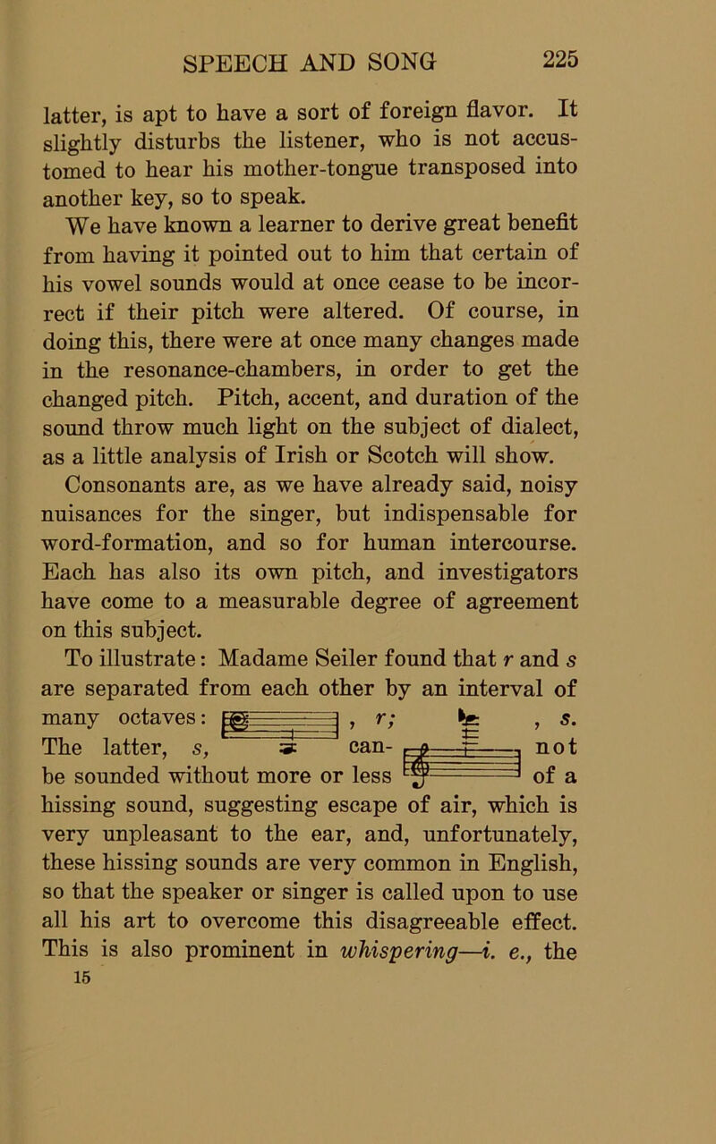 latter, is apt to have a sort of foreign flavor. It slightly disturbs the listener, who is not accus- tomed to hear his mother-tongue transposed into another key, so to speak. We have known a learner to derive great benefit from having it pointed out to him that certain of his vowel sounds would at once cease to be incor- rect if their pitch were altered. Of course, in doing this, there were at once many changes made in the resonance-chambers, in order to get the changed pitch. Pitch, accent, and duration of the sound throw much light on the subject of dialect, as a little analysis of Irish or Scotch will show. Consonants are, as we have already said, noisy nuisances for the singer, but indispensable for word-formation, and so for human intercourse. Each has also its own pitch, and investigators have come to a measurable degree of agreement on this subject. To illustrate: Madame Seiler found that r and s are separated from each other by an interval of many octaves: The r ‘ * ') can- latter, s, 3: can- r-g- be sounded without more or less t= , 5. not of a hissing sound, suggesting escape of air, which is very unpleasant to the ear, and, unfortunately, these hissing sounds are very common in English, so that the speaker or singer is called upon to use all his art to overcome this disagreeable effect. This is also prominent in whispering—i. e., the 15