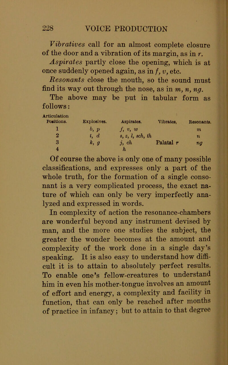Vibratives call for an almost complete closure of the door and a vibration of its margin, as in r. Aspirates partly close the opening, which is at once suddenly opened again, as in f, v, etc. Resonants close the mouth, so the sound must find its way out through the nose, as in m, n, ng. The above may be put in tabular form as follows: Articulation Positions. Explosives. Aspirates. Vibrates, Resonants. 1 b, p /, v, w m 2 t, d, s, z, l, sch, th n 3 9 j, ch Palatal r ng 4 h Of course the above is only one of many possible classifications, and expresses only a part of the whole truth, for the formation of a single conso- nant is a very complicated process, the exact na- ture of which can only be very imperfectly ana- lyzed and expressed in words. In complexity of action the resonance-chambers are wonderful beyond any instrument devised by man, and the more one studies the subject, the greater the wonder becomes at the amount and complexity of the work done in a single day’s speaking. It is also easy to understand how diffi- cult it is to attain to absolutely perfect results. To enable one’s fellow-creatures to understand him in even his mother-tongue involves an amount of effort and energy, a complexity and facility in function, that can only be reached after months of practice in infancy; but to attain to that degree