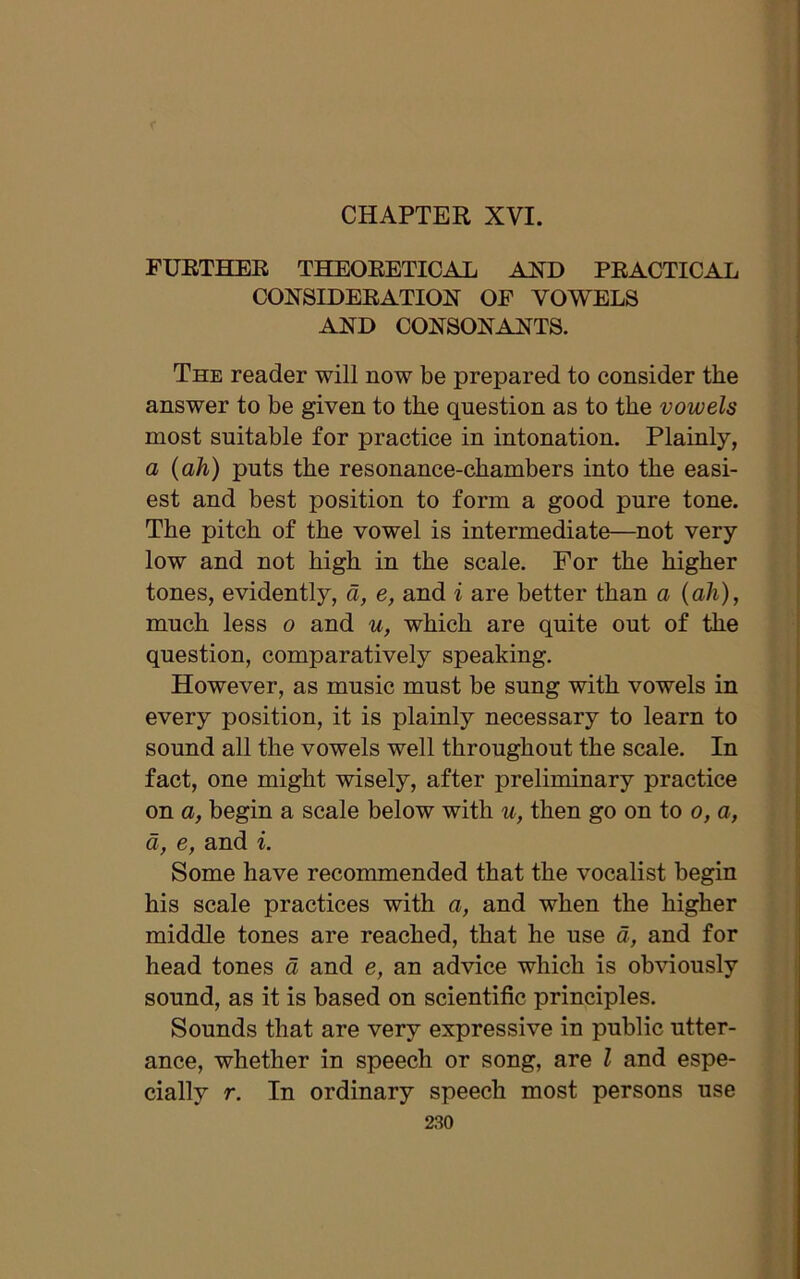 FURTHER THEORETICAL AND PRACTICAL CONSIDERATION OF VOWELS AND CONSONANTS. The reader will now be prepared to consider the answer to be given to the question as to the vowels most suitable for practice in intonation. Plainly, a (ah) puts the resonance-chambers into the easi- est and best position to form a good pure tone. The pitch of the vowel is intermediate—not very low and not high in the scale. For the higher tones, evidently, d, e, and i are better than a (ah), much less o and u, which are quite out of the question, comparatively speaking. However, as music must be sung with vowels in every position, it is plainly necessary to learn to sound all the vowels well throughout the scale. In fact, one might wisely, after preliminary practice on a, begin a scale below with u, then go on to o, a, a, e, and i. Some have recommended that the vocalist begin his scale practices with a, and when the higher middle tones are reached, that he use a, and for head tones a and e, an advice which is obviously sound, as it is based on scientific principles. Sounds that are very expressive in public utter- ance, whether in speech or song, are l and espe- cially r. In ordinary speech most persons use