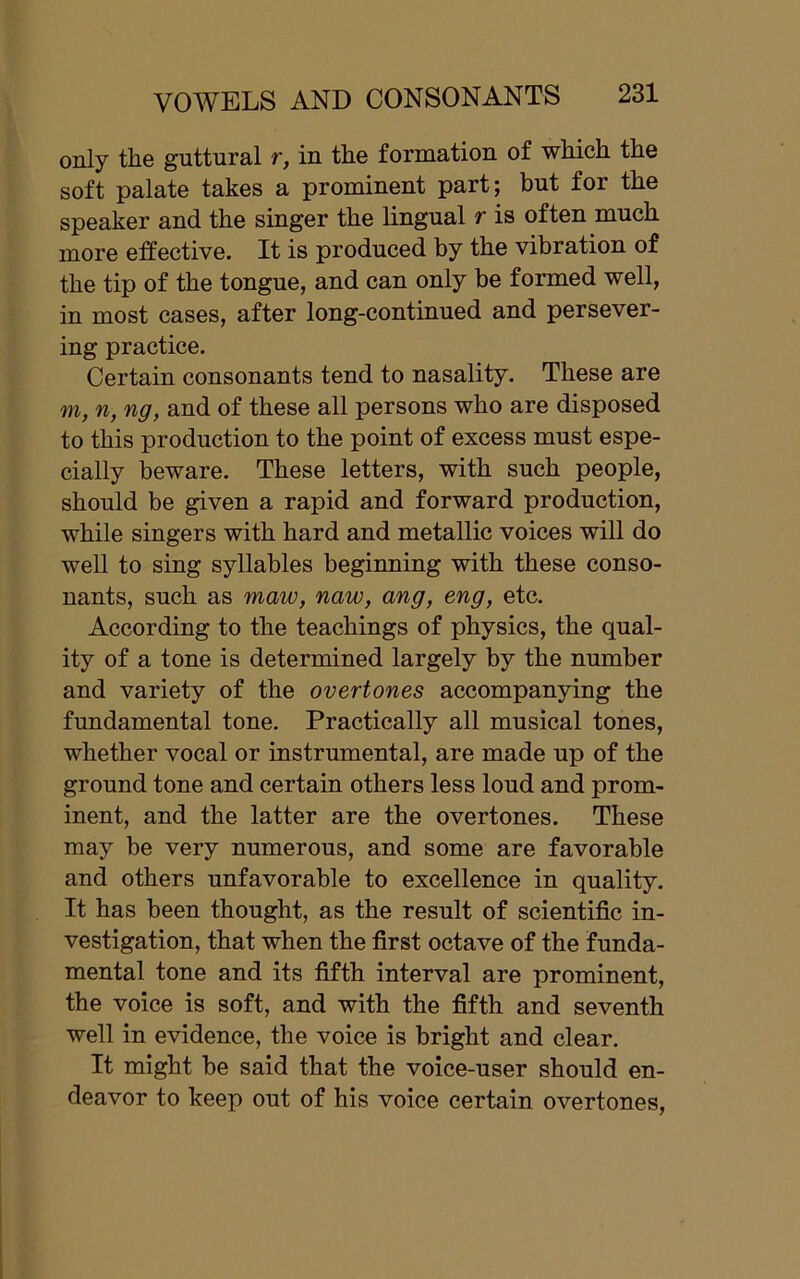only the guttural r, in the formation of which the soft palate takes a prominent part; but for the speaker and the singer the lingual r is often much more effective. It is produced by the vibration of the tip of the tongue, and can only be formed well, in most cases, after long-continued and persever- ing practice. Certain consonants tend to nasality. These are m, n, ng, and of these all persons who are disposed to this production to the point of excess must espe- cially beware. These letters, with such people, should be given a rapid and forward production, while singers with hard and metallic voices will do well to sing syllables beginning with these conso- nants, such as maw, naw, ang, eng, etc. According to the teachings of physics, the qual- ity of a tone is determined largely by the number and variety of the overtones accompanying the fundamental tone. Practically all musical tones, whether vocal or instrumental, are made up of the ground tone and certain others less loud and prom- inent, and the latter are the overtones. These may be very numerous, and some are favorable and others unfavorable to excellence in quality. It has been thought, as the result of scientific in- vestigation, that when the first octave of the funda- mental tone and its fifth interval are prominent, the voice is soft, and with the fifth and seventh well in evidence, the voice is bright and clear. It might be said that the voice-user should en- deavor to keep out of his voice certain overtones,