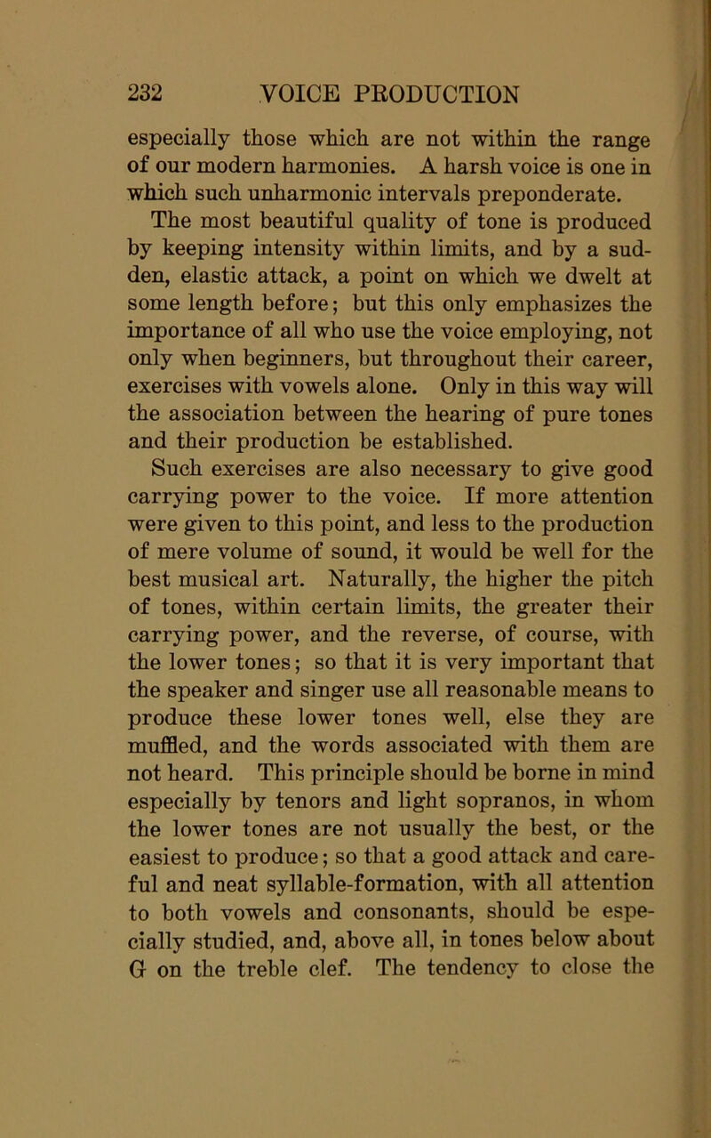 especially those which are not within the range of our modern harmonies. A harsh voice is one in which such unharmonic intervals preponderate. The most beautiful quality of tone is produced by keeping intensity within limits, and by a sud- den, elastic attack, a point on which we dwelt at some length before; but this only emphasizes the importance of all who use the voice employing, not only when beginners, but throughout their career, exercises with vowels alone. Only in this way will the association between the hearing of pure tones and their production be established. Such exercises are also necessary to give good carrying power to the voice. If more attention were given to this point, and less to the production of mere volume of sound, it would be well for the best musical art. Naturally, the higher the pitch of tones, within certain limits, the greater their carrying power, and the reverse, of course, with the lower tones; so that it is very important that the speaker and singer use all reasonable means to produce these lower tones well, else they are muffled, and the words associated with them are not heard. This principle should be borne in mind especially by tenors and light sopranos, in whom the lower tones are not usually the best, or the easiest to produce; so that a good attack and care- ful and neat syllable-formation, with all attention to both vowels and consonants, should be espe- cially studied, and, above all, in tones below about G on the treble clef. The tendency to close the