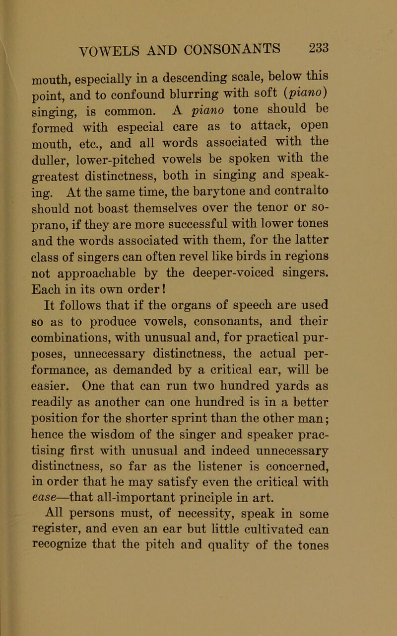 mouth, especially in a descending scale, below this point, and to confound blurring with soft {piano) singing, is common. A piano tone should be formed with especial care as to attack, open mouth, etc., and all words associated with the duller, lower-pitched vowels be spoken with the greatest distinctness, both in singing and speak- ing. At the same time, the barytone and contralto should not boast themselves over the tenor or so- prano, if they are more successful with lower tones and the words associated with them, for the latter class of singers can often revel like birds in regions not approachable by the deeper-voiced singers. Each in its own order! It follows that if the organs of speech are used so as to produce vowels, consonants, and their combinations, with unusual and, for practical pur- poses, unnecessary distinctness, the actual per- formance, as demanded by a critical ear, will be easier. One that can run two hundred yards as readily as another can one hundred is in a better position for the shorter sprint than the other man; hence the wisdom of the singer and speaker prac- tising first with unusual and indeed unnecessary distinctness, so far as the listener is concerned, in order that he may satisfy even the critical with ease—that all-important principle in art. All persons must, of necessity, speak in some register, and even an ear but little cultivated can recognize that the pitch and quality of the tones