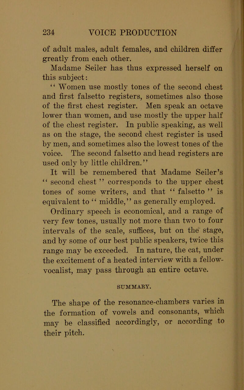 of adult males, adult females, and children differ greatly from each other. Madame Seiler has thus expressed herself on this subject: “ Women use mostly tones of the second chest and first falsetto registers, sometimes also those of the first chest register. Men speak an octave lower than women, and use mostly the upper half of the chest register. In public speaking, as well as on the stage, the second chest register is used by men, and sometimes also the lowest tones of the voice. The second falsetto and head registers are used only by little children.” It will be remembered that Madame Seiler’s “ second chest ” corresponds to the upper chest tones of some writers, and that “ falsetto ” is equivalent to “ middle,” as generally employed. Ordinary speech is economical, and a range of very few tones, usually not more than two to four intervals of the scale, suffices, but on the stage, and by some of our best public speakers, twice this range may be exceeded. In nature, the cat, under the excitement of a heated interview with a fellow- vocalist, may pass through an entire octave. SUMMARY. The shape of the resonance-chambers varies in the formation of vowels and consonants, which may be classified accordingly, or according to their pitch.