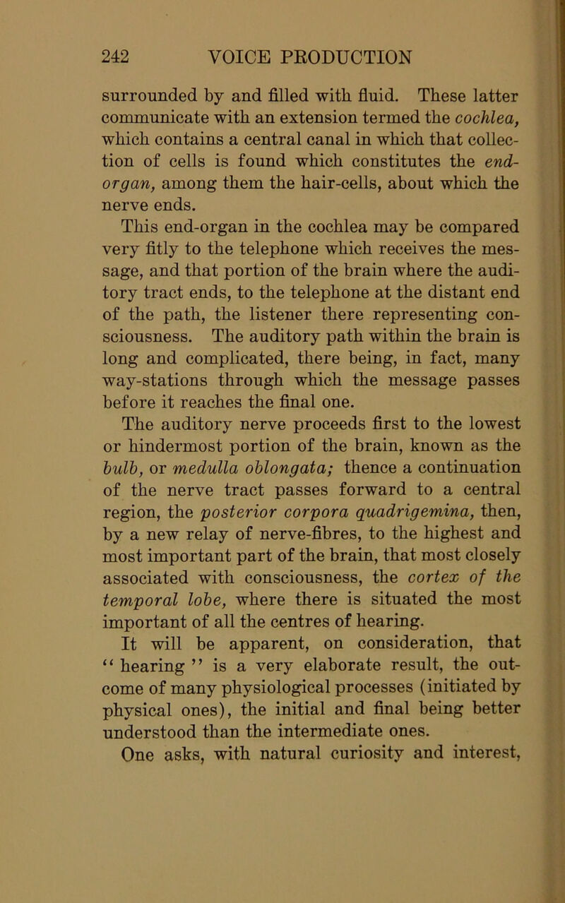 surrounded by and filled with fluid. These latter communicate with an extension termed the cochlea, which contains a central canal in which that collec- tion of cells is found which constitutes the end- organ, among them the hair-cells, about which the nerve ends. This end-organ in the cochlea may be compared very fitly to the telephone which receives the mes- sage, and that portion of the brain where the audi- tory tract ends, to the telephone at the distant end of the path, the listener there representing con- sciousness. The auditory path within the brain is long and complicated, there being, in fact, many way-stations through which the message passes before it reaches the final one. The auditory nerve proceeds first to the lowest or hindermost portion of the brain, known as the bulb, or medulla oblongata; thence a continuation of the nerve tract passes forward to a central region, the posterior corpora quadrigemina, then, by a new relay of nerve-fibres, to the highest and most important part of the brain, that most closely associated with consciousness, the cortex of the temporal lobe, where there is situated the most important of all the centres of hearing. It will be apparent, on consideration, that “ hearing ” is a very elaborate result, the out- come of many physiological processes (initiated by physical ones), the initial and final being better understood than the intermediate ones. One asks, with natural curiosity and interest,