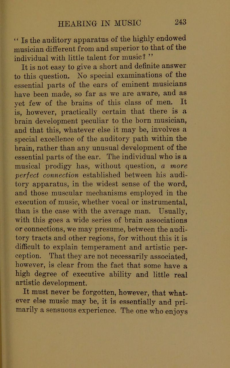 “ Is the auditory apparatus of the highly endowed musician different from and superior to that of the individual with little talent for music ? ’ ’ It is not easy to give a short and definite answer to this question. No special examinations of the essential parts of the ears of eminent musicians have been made, so far as we are aware, and as yet few of the brains of this class of men. It is, however, practically certain that there is a brain development peculiar to the born musician, and that this, whatever else it may be, involves a special excellence of the auditory path within the brain, rather than any unusual development of the essential parts of the ear. The individual who is a musical prodigy has, without question, a more ;perfect connection established between his audi- tory apparatus, in the widest sense of the word, and those muscular mechanisms employed in the execution of music, whether vocal or instrumental, than is the case with the average man. Usually, with this goes a wide series of brain associations or connections, we may presume, between the audi- tory tracts and other regions, for without this it is difficult to explain temperament and artistic per- ception. That they are not necessarily associated, however, is clear from the fact that some have a high degree of executive ability and little real artistic development. It must never be forgotten, however, that what- ever else music may be, it is essentially and pri- marily a sensuous experience. The one who enjoys