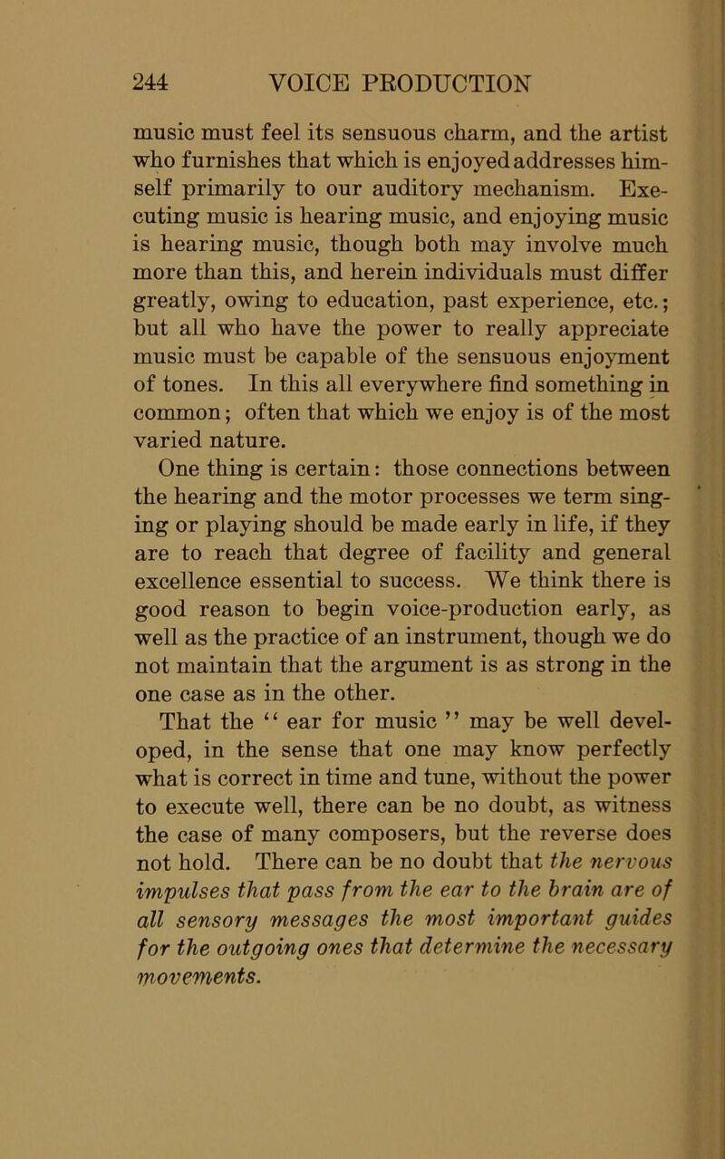 music must feel its sensuous cliarm, and the artist who furnishes that which is enjoyed addresses him- self primarily to our auditory mechanism. Exe- cuting music is hearing music, and enjoying music is hearing music, though both may involve much more than this, and herein individuals must differ greatly, owing to education, past experience, etc.; but all who have the power to really appreciate music must be capable of the sensuous enjoyment of tones. In this all everywhere find something in common; often that which we enjoy is of the most varied nature. One thing is certain: those connections between the hearing and the motor processes we term sing- ing or playing should be made early in life, if they are to reach that degree of facility and general excellence essential to success. We think there is good reason to begin voice-production early, as well as the practice of an instrument, though we do not maintain that the argument is as strong in the one case as in the other. That the “ ear for music ” may be well devel- oped, in the sense that one may know perfectly what is correct in time and tune, without the power to execute well, there can be no doubt, as witness the case of many composers, but the reverse does not hold. There can be no doubt that the nervous impulses that pass from the ear to the brain are of all sensory messages the most important guides for the outgoing ones that determine the necessary movements.