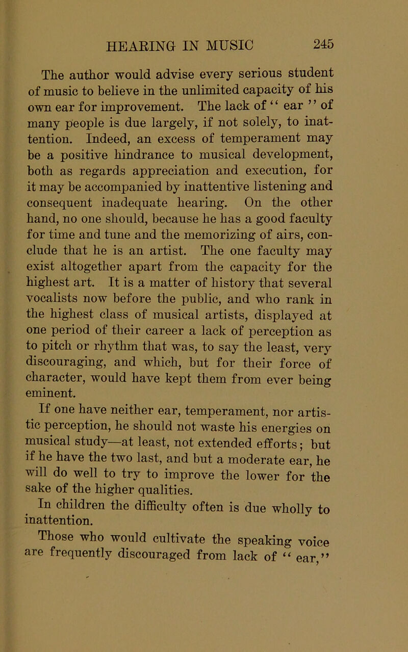 The author would advise every serious student of music to believe in the unlimited capacity of his own ear for improvement. The lack of ‘ ‘ ear ’ ’ of many people is due largely, if not solely, to inat- tention. Indeed, an excess of temperament may be a positive hindrance to musical development, both as regards appreciation and execution, for it may be accompanied by inattentive listening and consequent inadequate hearing. On the other hand, no one should, because he has a good faculty for time and tune and the memorizing of airs, con- clude that he is an artist. The one faculty may exist altogether apart from the capacity for the highest art. It is a matter of history that several vocalists now before the public, and who rank in the highest class of musical artists, displayed at one period of their career a lack of perception as to pitch or rhythm that was, to say the least, very discouraging, and which, but for their force of character, would have kept them from ever being eminent. If one have neither ear, temperament, nor artis- tic perception, he should not waste his energies on musical study—at least, not extended elforts; but if he have the two last, and but a moderate ear, he will do well to try to improve the lower for the sake of the higher qualities. In children the difficulty often is due wholly to inattention. Those who would cultivate the speaking voice are frequently discouraged from lack of “ ear,”