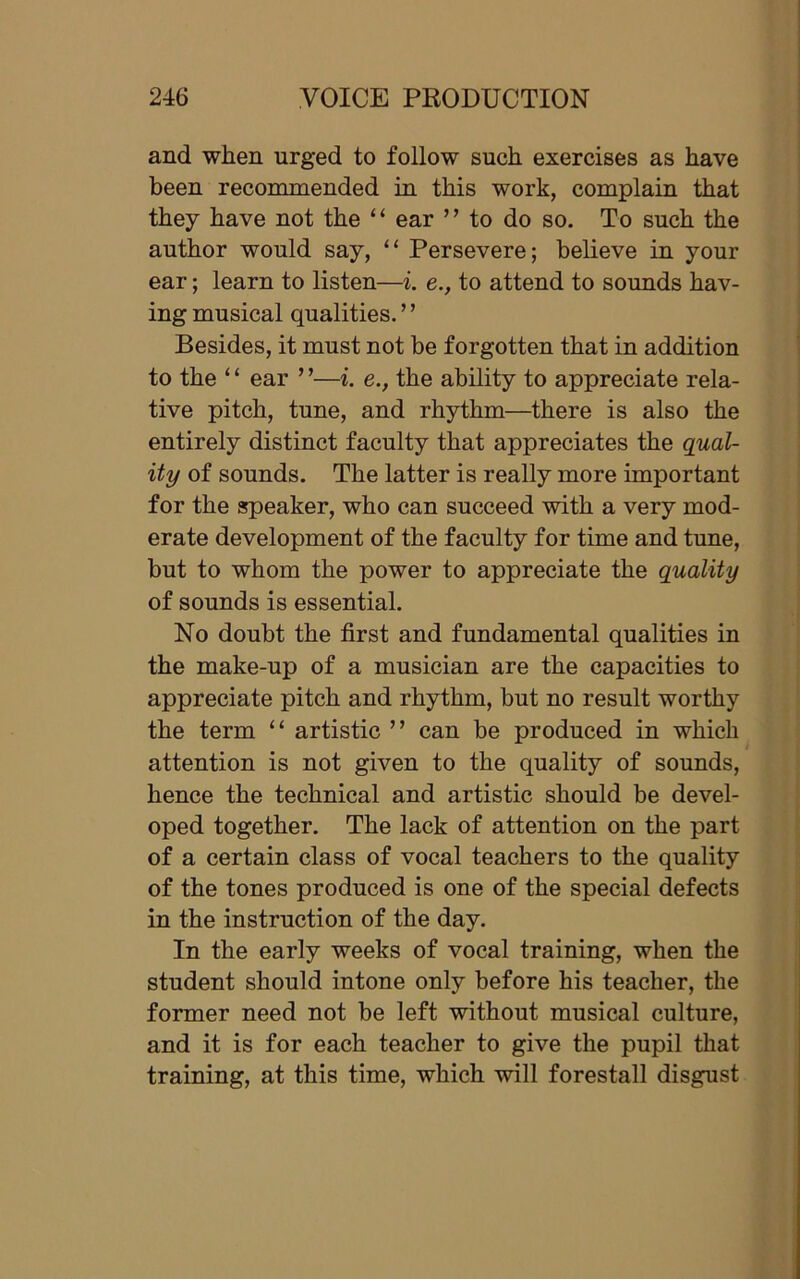 and when urged to follow such exercises as have been recommended in this work, complain that they have not the “ ear ” to do so. To such the author would say, “ Persevere; believe in your ear; learn to listen—i. e., to attend to sounds hav- ing musical qualities. ’ ’ Besides, it must not be forgotten that in addition to the ‘ ‘ ear ’ ’—i. e., the ability to appreciate rela- tive pitch, tune, and rhythm—there is also the entirely distinct faculty that appreciates the qual- ity of sounds. The latter is really more important for the speaker, who can succeed with a very mod- erate development of the faculty for time and tune, but to whom the power to appreciate the quality of sounds is essential. No doubt the first and fundamental qualities in the make-up of a musician are the capacities to appreciate pitch and rhythm, but no result worthy the term “ artistic ” can be produced in which attention is not given to the quality of sounds, hence the technical and artistic should be devel- oped together. The lack of attention on the part of a certain class of vocal teachers to the quality of the tones produced is one of the special defects in the instruction of the day. In the early weeks of vocal training, when the student should intone only before his teacher, the former need not be left without musical culture, and it is for each teacher to give the pupil that training, at this time, which will forestall disgust