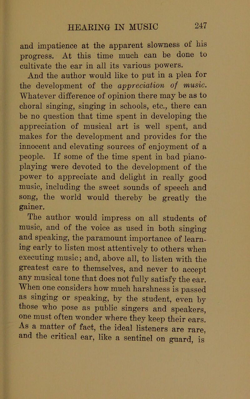 and impatience at the apparent slowness of his progress. At this time much can be done to cultivate the ear in all its various powers. And the author would like to put in a plea for the development of the appreciation of music. Whatever difference of opinion there may be as to choral singing, singing in schools, etc., there can be no question that time spent in developing the appreciation of musical art is well spent, and makes for the development and provides for the innocent and elevating sources of enjoyment of a people. If some of the time spent in bad piano- playing were devoted to the development of the power to appreciate and delight in really good music, including the sweet sounds of speech and song, the world would thereby be greatly the gainer. The author would impress on all students of music, and of the voice as used in both singing and speaking, the paramount importance of learn- ing early to listen most attentively to others when executing music; and, above all, to listen with the greatest care to themselves, and never to accept any musical tone that does not fully satisfy the ear. When one considers how much harshness is passed as singing or speaking, by the student, even by those who pose as public singers and speakers, one must often wonder where they keep their ears. As a matter of fact, the ideal listeners are rare, and the critical ear, like a sentinel on guard, is