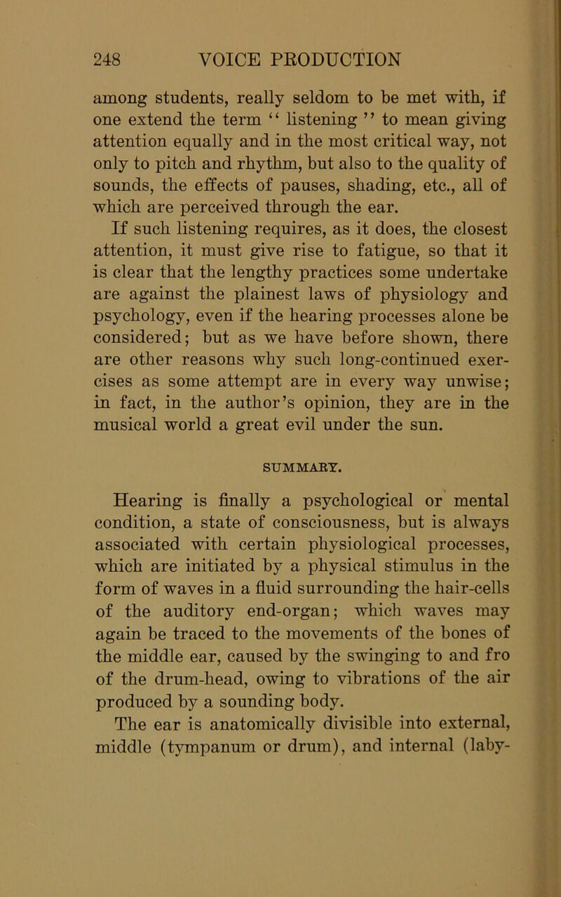 among students, really seldom to be met with, if one extend the term “ listening ” to mean giving attention equally and in the most critical way, not only to pitch and rhythm, but also to the quality of sounds, the effects of pauses, shading, etc., all of which are perceived through the ear. If such listening requires, as it does, the closest attention, it must give rise to fatigue, so that it is clear that the lengthy practices some undertake are against the plainest laws of physiology and psychology, even if the hearing processes alone be considered; but as we have before shown, there are other reasons why such long-continued exer- cises as some attempt are in every way unwise; in fact, in the author’s opinion, they are in the musical world a great evil under the sun. SUMMARY. Hearing is finally a psychological or mental condition, a state of consciousness, but is always associated with certain physiological processes, which are initiated by a physical stimulus in the form of waves in a fluid surrounding the hair-cells of the auditory end-organ; which waves may again be traced to the movements of the bones of the middle ear, caused by the swinging to and fro of the drum-head, owing to vibrations of the air produced by a sounding body. The ear is anatomically divisible into external, middle (tympanum or drum), and internal (laby-