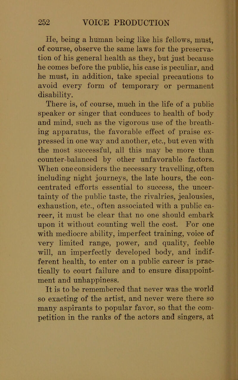 He, being a human being like his fellows, must, of course, observe the same laws for the preserva- tion of his general health as they, but just because he comes before the public, his case is peculiar, and he must, in addition, take special precautions to avoid every form of temporary or permanent disability. There is, of course, much in the life of a public speaker or singer that conduces to health of body and mind, such as the vigorous use of the breath- ing apparatus, the favorable effect of praise ex- pressed in one way and another, etc., but even with the most successful, all this may be more than counter-balanced by other unfavorable factors. When one considers the necessary travelling, often including night journeys, the late hours, the con- centrated efforts essential to success, the uncer- tainty of the public taste, the rivalries, jealousies, exhaustion, etc., often associated with a public ca- reer, it must be clear that no one should embark upon it without counting well the cost. For one with mediocre ability, imperfect training, voice of very limited range, power, and quality, feeble will, an imperfectly developed body, and indif- ferent health, to enter on a public career is prac- tically to court failure and to ensure disappoint- ment and unhappiness. It is to be remembered that never was the world so exacting of the artist, and never were there so many aspirants to popular favor, so that the com- petition in the ranks of the actors and singers, at