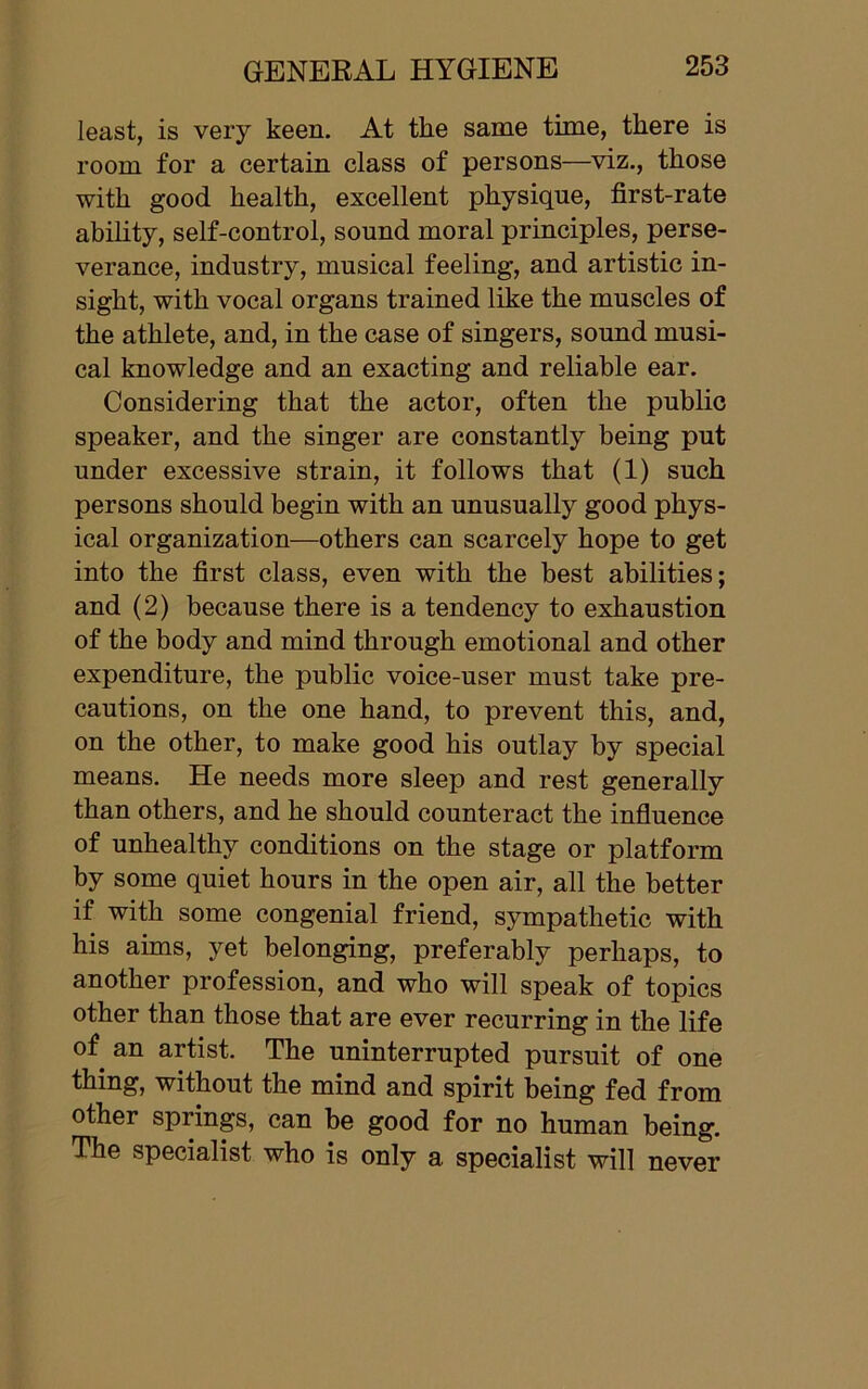 least, is very keen. At the same time, there is room for a certain class of persons—viz., those with good health, excellent physique, first-rate ability, self-control, sound moral principles, perse- verance, industry, musical feeling, and artistic in- sight, with vocal organs trained like the muscles of the athlete, and, in the case of singers, sound musi- cal knowledge and an exacting and reliable ear. Considering that the actor, often the public speaker, and the singer are constantly being put under excessive strain, it follows that (1) such persons should begin with an unusually good phys- ical organization—others can scarcely hope to get into the first class, even with the best abilities; and (2) because there is a tendency to exhaustion of the body and mind through emotional and other expenditure, the public voice-user must take pre- cautions, on the one hand, to prevent this, and, on the other, to make good his outlay by special means. He needs more sleep and rest generally than others, and he should counteract the influence of unhealthy conditions on the stage or platform by some quiet hours in the open air, all the better if with some congenial friend, sympathetic with his aims, yet belonging, preferably perhaps, to another profession, and who will speak of topics other than those that are ever recurring in the life of an artist. The uninterrupted pursuit of one thing, without the mind and spirit being fed from other springs, can be good for no human being. The specialist who is only a specialist will never