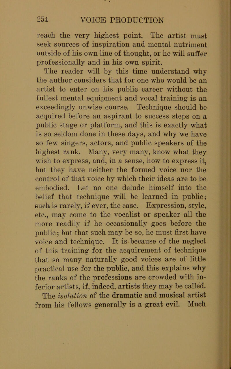 reach the very highest point. The artist must seek sources of inspiration and mental nutriment outside of his own line of thought, or he will suffer professionally and in his own spirit. The reader will by this time understand why the author considers that for one who would be an artist to enter on his public career without the fullest mental equipment and vocal training is an exceedingly unwise course. Technique should be acquired before an aspirant to success steps on a public stage or platform, and this is exactly what is so seldom done in these days, and why we have so few singers, actors, and public speakers of the highest rank. Many, very many, know what they wish to express, and, in a sense, how to express it, but they have neither the formed voice nor the control of that voice by which their ideas are to be embodied. Let no one delude himself into the belief that technique will be learned in public; such is rarely, if ever, the case. Expression, style, etc., may come to the vocalist or speaker all the more readily if he occasionally goes before the public; but that such may be so, he must first have voice and technique. It is-because of the neglect of this training for the acquirement of technique that so many naturally good voices are of little practical use for the public, and this explains why the ranks of the professions are crowded with in- ferior artists, if, indeed, artists they may be called. The isolation of the dramatic and musical artist from his fellows generally is a great evil. Much