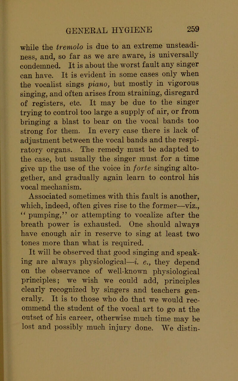 while the tremolo is due to an extreme unsteadi- ness, and, so far as we are aware, is universally condemned. It is about the worst fault any singer can have. It is evident in some cases only when the vocalist sings 'piano, but mostly in vigorous singing, and often arises from straining, disregard of registers, etc. It may be due to the singer trying to control too large a supply of air, or from bringing a blast to bear on the vocal bands too strong for them. In every case there is lack of adjustment between the vocal bands and the respi- ratory organs. The remedy must be adapted to the case, but usually the singer must for a time give up the use of the voice in forte singing alto- gether, and gradually again learn to control his vocal mechanism. Associated sometimes with this fault is another, which, indeed, often gives rise to the former—viz., “ pumping,” or attempting to vocalize after the breath power is exhausted. One should always have enough air in reserve to sing at least two tones more than what is required. It will be observed that good singing and speak- ing are always physiological—i. e., they depend on the observance of well-known physiological principles; we wish we could add, principles clearly recognized by singers and teachers gen- erally. It is to those who do that we would rec- ommend the student of the vocal art to go at the outset of his career, otherwise much time may be lost and possibly much injury done. We distin-