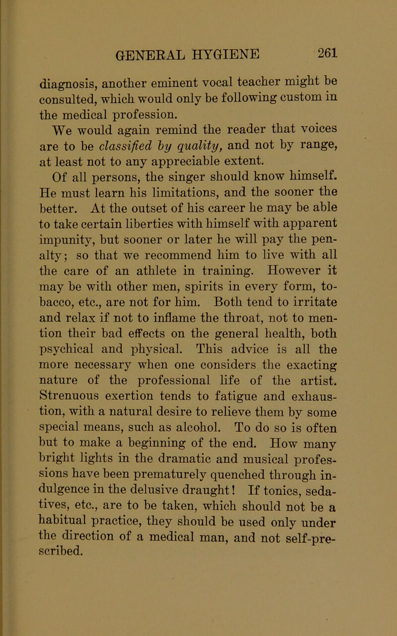 diagnosis, another eminent vocal teacher might he consulted, which would only be following custom in the medical profession. We would again remind the reader that voices are to be classified by quality, and not by range, at least not to any appreciable extent. Of all persons, the singer should know himself. He must learn his limitations, and the sooner the better. At the outset of his career he may be able to take certain liberties with himself with apparent impunity, but sooner or later he will pay the pen- alty; so that we recommend him to live with all the care of an athlete in training. However it may be with other men, spirits in every form, to- bacco, etc., are not for him. Both tend to irritate and relax if not to inflame the throat, not to men- tion their bad effects on the general health, both psychical and physical. This advice is all the more necessary when one considers the exacting nature of the professional life of the artist. Strenuous exertion tends to fatigue and exhaus- tion, with a natural desire to relieve them by some special means, such as alcohol. To do so is often but to make a beginning of the end. How many bright lights in the dramatic and musical profes- sions have been prematurely quenched through in- dulgence in the delusive draught! If tonics, seda- tives, etc., are to be taken, which should not be a habitual practice, they should be used only under the direction of a medical man, and not self-pre- scribed.