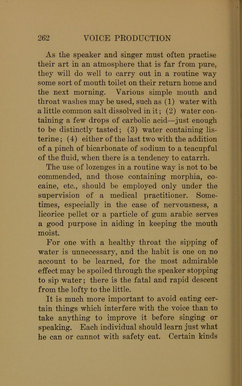 As the speaker and singer must often practise their art in an atmosphere that is far from pure, they will do well to carry out in a routine way some sort of mouth toilet on their return home and the next morning. Various simple mouth and throat washes may be used, such as (1) water with a little common salt dissolved in it; (2) water con- taining a few drops of carbolic acid—just enough to be distinctly tasted; (3) water containing lis- terine; (4) either of the last two with the addition of a pinch of bicarbonate of sodium to a teacupful of the fluid, when there is a tendency to catarrh. The use of lozenges in a routine way is not to be commended, and those containing morphia, co- caine, etc., should be employed only under the supervision of a medical practitioner. Some- times, especially in the case of nervousness, a licorice pellet or a particle of gum arabic serves a good purpose in aiding in keeping the mouth moist. For one with a healthy throat the sipping of water is unnecessary, and the habit is one on no account to be learned, for the most admirable effect may be spoiled through the speaker stopping to sip water; there is the fatal and rapid descent from the lofty to the little. It is much more important to avoid eating cer- tain things which interfere with the voice than to take anything to improve it before singing or speaking. Each individual should learn just what he can or cannot with safety eat. Certain kinds