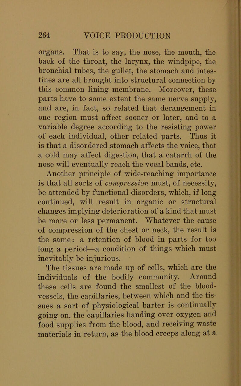 organs. That is to say, the nose, the month, the back of the throat, the larynx, the windpipe, the bronchial tubes, the gullet, the stomach and intes- tines are all brought into structural connection by this common lining membrane. Moreover, these parts have to some extent the same nerve supply, and are, in fact, so related that derangement in one region must affect sooner or later, and to a variable degree according to the resisting power of each individual, other related parts. Thus it is that a disordered stomach affects the voice, that a cold may affect digestion, that a catarrh of the nose will eventually reach the vocal bands, etc. Another principle of wide-reaching importance is that all sorts of compression must, of necessity, be attended by functional disorders, which, if long continued, will result in organic or structural changes implying deterioration of a kind that must be more or less permanent. Whatever the cause of compression of the chest or neck, the result is the same: a retention of blood in parts for too long a period—a condition of things which must inevitably be injurious. The tissues are made up of cells, which are the individuals of the bodily community. Around these cells are found the smallest of the blood- vessels, the capillaries, between which and the tis- sues a sort of physiological barter is continually going on, the capillaries handing over oxygen and food supplies from the blood, and receiving waste materials in return, as the blood creeps along at a