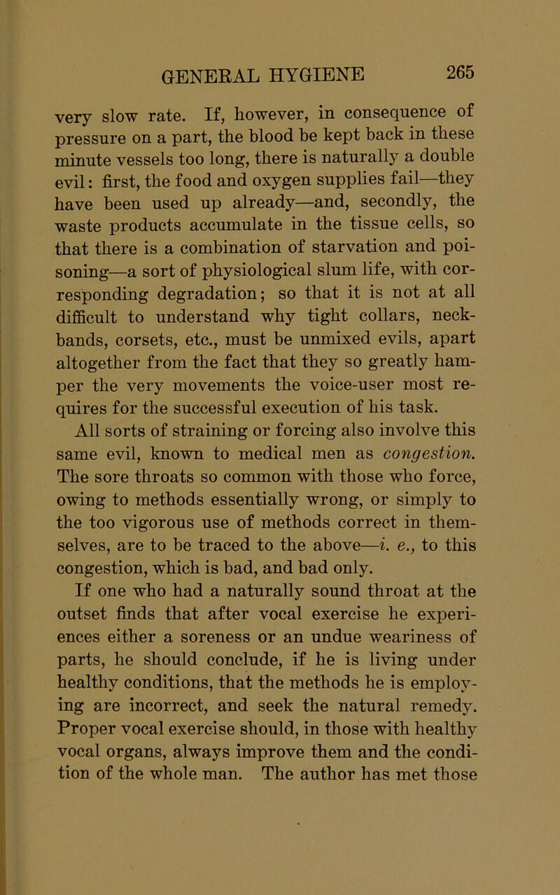 very slow rate. If, however, in consequence of pressure on a part, the blood be kept back in these minute vessels too long, there is naturally a double evil: first, the food and oxygen supplies fail—they have been used up already—and, secondly, the waste products accumulate in the tissue cells, so that there is a combination of starvation and poi- soning—a sort of physiological slum life, with cor- responding degradation; so that it is not at all difficult to understand why tight collars, neck- bands, corsets, etc., must be unmixed evils, apart altogether from the fact that they so greatly ham- per the very movements the voice-user most re- quires for the successful execution of his task. All sorts of straining or forcing also involve this same evil, known to medical men as congestion. The sore throats so common with those who force, owing to methods essentially wrong, or simply to the too vigorous use of methods correct in them- selves, are to be traced to the above—i. e., to this congestion, which is bad, and bad only. If one who had a naturally sound throat at the outset finds that after vocal exercise he experi- ences either a soreness or an undue weariness of parts, he should conclude, if he is living under healthy conditions, that the methods he is employ- ing are incorrect, and seek the natural remedy. Proper vocal exercise should, in those with healthy vocal organs, always improve them and the condi- tion of the whole man. The author has met those