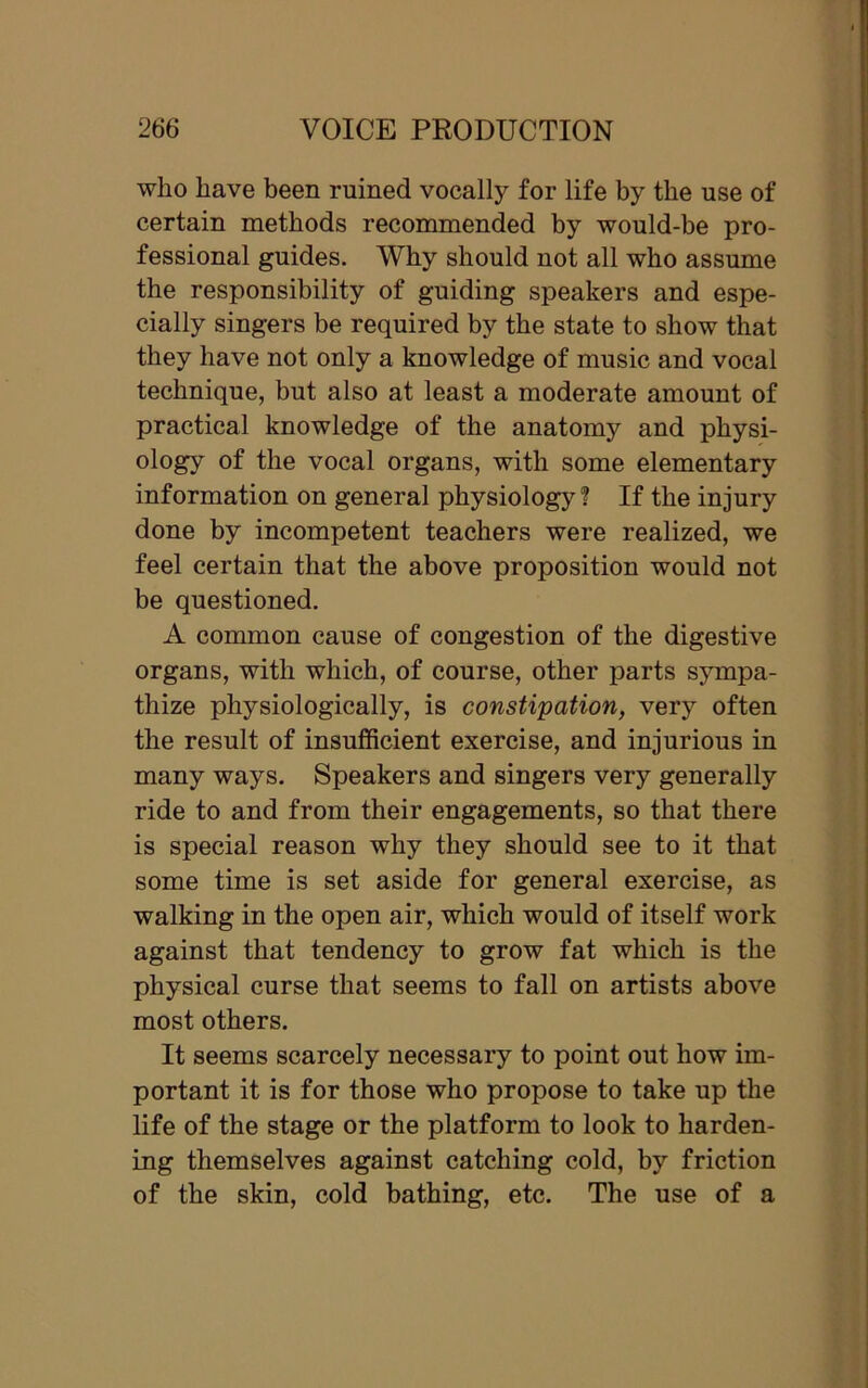 who have been ruined vocally for life by the use of certain methods recommended by would-be pro- fessional guides. Why should not all who assume the responsibility of guiding speakers and espe- cially singers be required by the state to show that they have not only a knowledge of music and vocal technique, but also at least a moderate amount of practical knowledge of the anatomy and physi- ology of the vocal organs, with some elementary information on general physiology ? If the injury done by incompetent teachers were realized, we feel certain that the above proposition would not be questioned. A common cause of congestion of the digestive organs, with which, of course, other parts sympa- thize physiologically, is constipation, very often the result of insufficient exercise, and injurious in many ways. Speakers and singers very generally ride to and from their engagements, so that there is special reason why they should see to it that some time is set aside for general exercise, as walking in the open air, which would of itself work against that tendency to grow fat which is the physical curse that seems to fall on artists above most others. It seems scarcely necessary to point out how im- portant it is for those who propose to take up the life of the stage or the platform to look to harden- ing themselves against catching cold, by friction of the skin, cold bathing, etc. The use of a