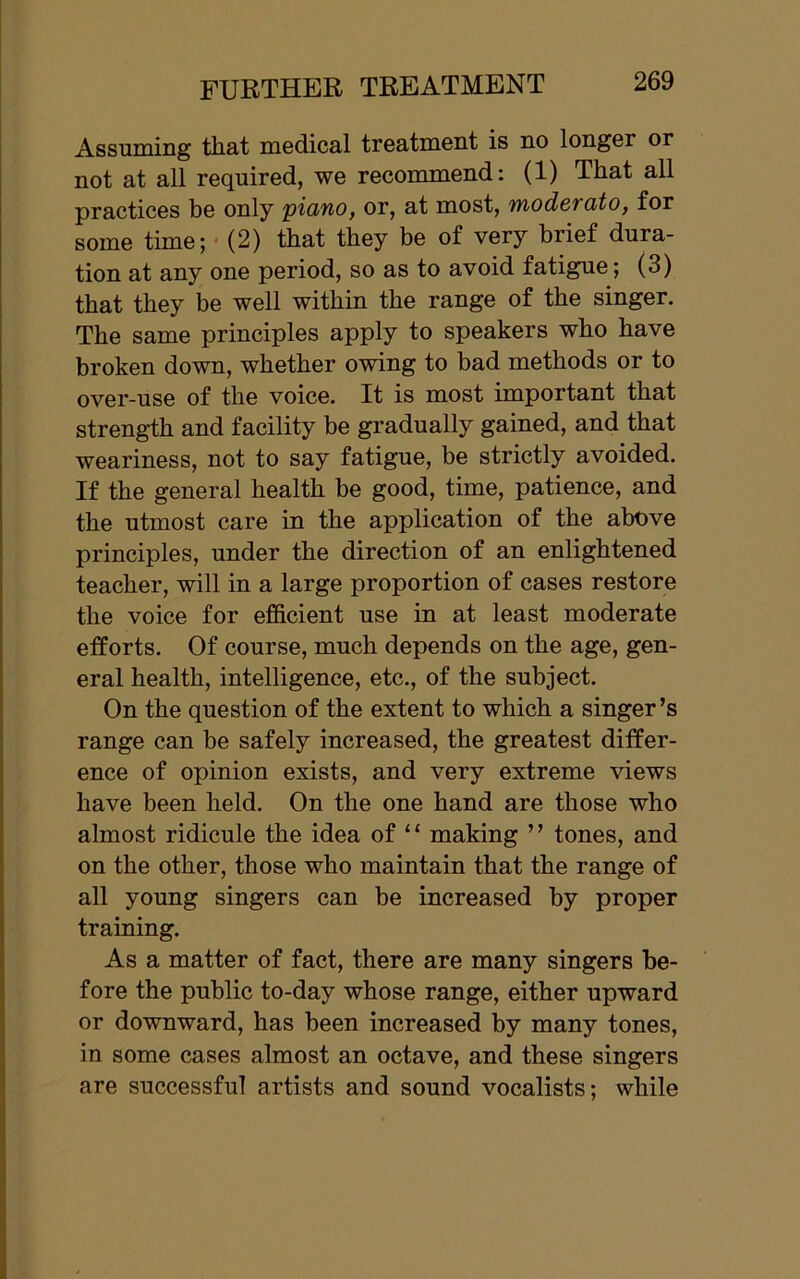 Assuming that medical treatment is no longer or not at all required, we recommend: (1) That all practices be only 'piano, or, at most, moderato, for some time; (2) that they be of very brief dura- tion at any one period, so as to avoid fatigue; (3) that they be well within the range of the singer. The same principles apply to speakers who have broken down, whether owing to bad methods or to over-use of the voice. It is most important that strength and facility be gradually gained, and that weariness, not to say fatigue, be strictly avoided. If the general health be good, time, patience, and the utmost care in the application of the above principles, under the direction of an enlightened teacher, will in a large proportion of cases restore the voice for efficient use in at least moderate efforts. Of course, much depends on the age, gen- eral health, intelligence, etc., of the subject. On the question of the extent to which a singer’s range can be safely increased, the greatest differ- ence of opinion exists, and very extreme views have been held. On the one hand are those who almost ridicule the idea of “ making ” tones, and on the other, those who maintain that the range of all young singers can be increased by proper training. As a matter of fact, there are many singers be- fore the public to-day whose range, either upward or downward, has been increased by many tones, in some cases almost an octave, and these singers are successful artists and sound vocalists; while