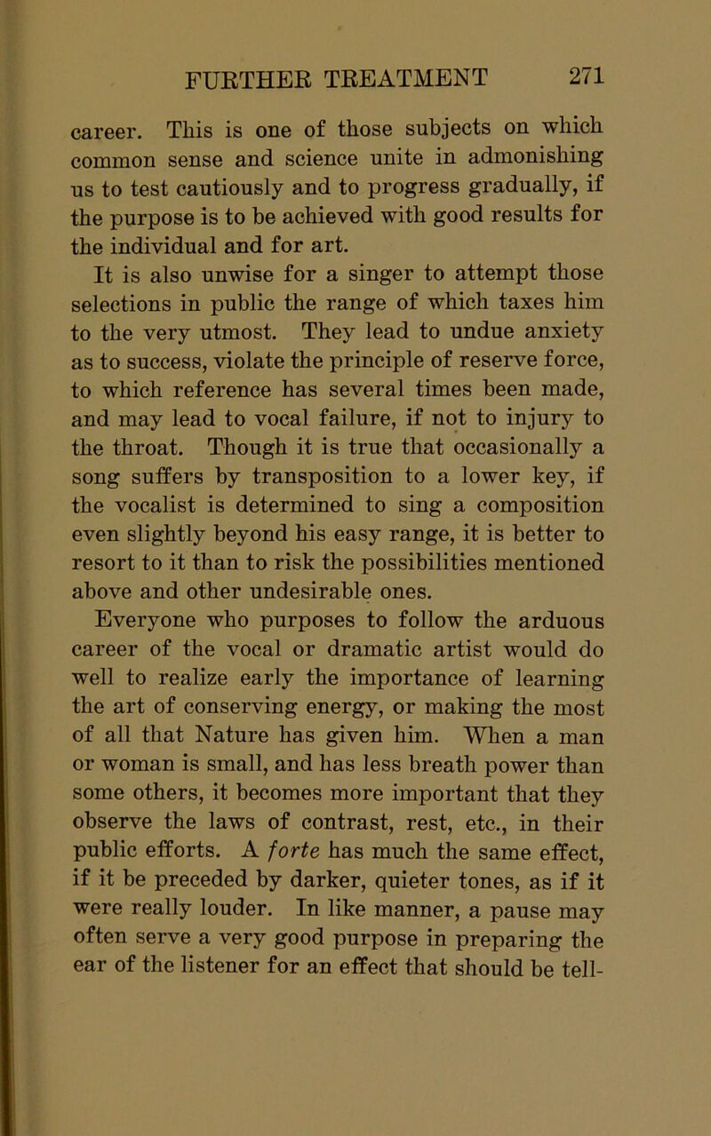 career. This is one of those subjects on which common sense and science unite in admonishing us to test cautiously and to progress gradually, if the purpose is to be achieved with good results for the individual and for art. It is also unwise for a singer to attempt those selections in public the range of which taxes him to the very utmost. They lead to undue anxiety as to success, violate the principle of reserve force, to which reference has several times been made, and may lead to vocal failure, if not to injury to the throat. Though it is true that occasionally a song suffers by transposition to a lower key, if the vocalist is determined to sing a composition even slightly beyond his easy range, it is better to resort to it than to risk the possibilities mentioned above and other undesirable ones. Everyone who purposes to follow the arduous career of the vocal or dramatic artist would do well to realize early the importance of learning the art of conserving energy, or making the most of all that Nature has given him. When a man or woman is small, and has less breath power than some others, it becomes more important that they observe the laws of contrast, rest, etc., in their public efforts. A forte has much the same effect, if it be preceded by darker, quieter tones, as if it were really louder. In like manner, a pause may often serve a very good purpose in preparing the ear of the listener for an effect that should be tell-