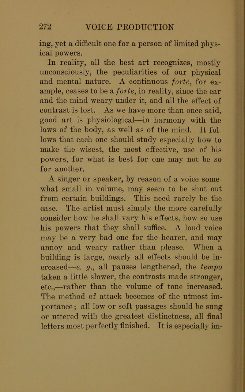 ing, yet a difficult one for a person of limited phys- ical powers. In reality, all the best art recognizes, mostly unconsciously, the peculiarities of our physical and mental nature. A continuous forte, for ex- ample, ceases to be a forte, in reality, since the ear and the mind weary under it, and all the effect of contrast is lost. As we have more than once said, good art is physiological—in harmony with the laws of the body, as well as of the mind. It fol- lows that each one should study especially how to make the wisest, the most effective, use of his powers, for what is best for one may not be so for another. A singer or speaker, by reason of a voice some- what small in volume, may seem to be shut out from certain buildings. This need rarely be the case. The artist must simply the more carefully consider how he shall vary his effects, how so use his powers that they shall suffice. A loud voice may be a very bad one for the hearer, and may annoy and weary rather than please. When a building is large, nearly all effects should be in- creased—e. g., all pauses lengthened, the tempo taken a little slower, the contrasts made stronger, etc.,—rather than the volume of tone increased. The method of attack becomes of the utmost im- portance ; all low or soft passages should be sung or uttered with the greatest distinctness, all final letters most perfectly finished. It is especially im-