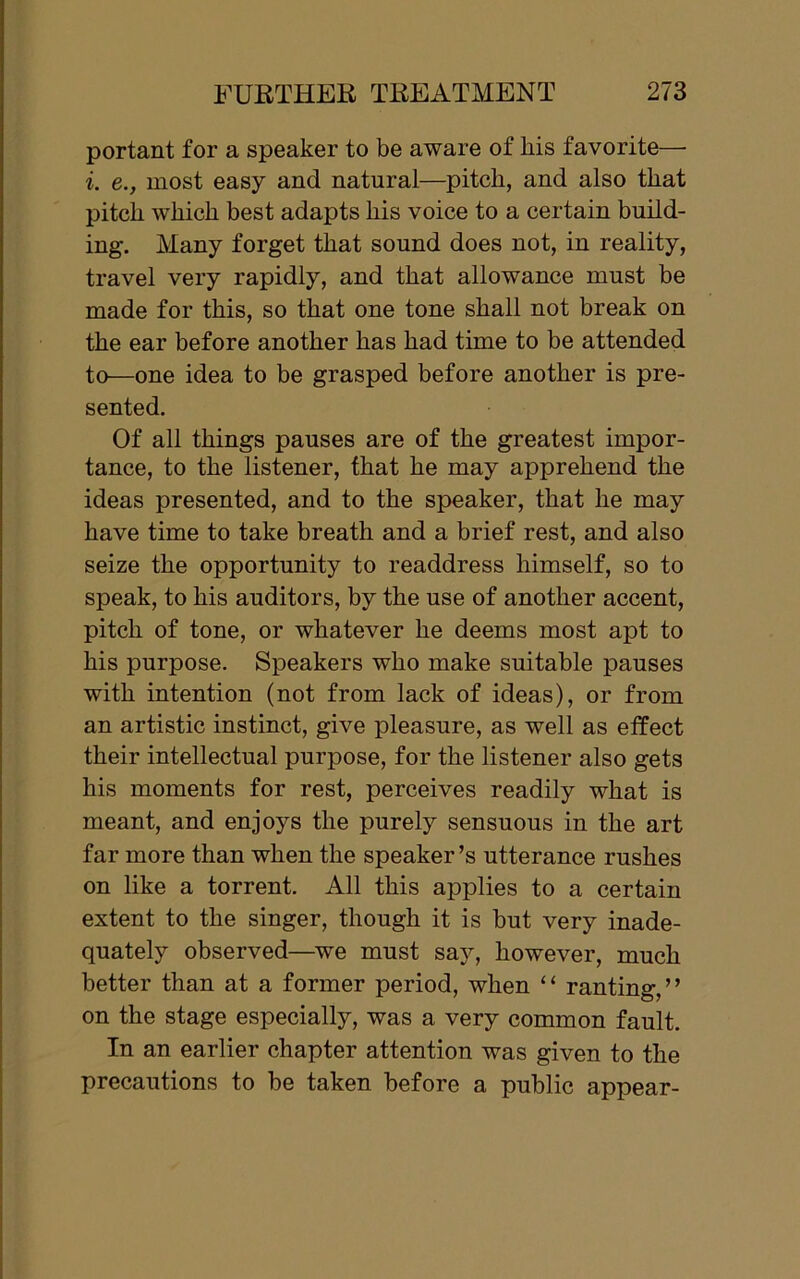 portant for a speaker to be aware of liis favorite— i. e., most easy and natural—pitch, and also that pitch which best adapts his voice to a certain build- ing. Many forget that sound does not, in reality, travel very rapidly, and that allowance must be made for this, so that one tone shall not break on the ear before another has had time to be attended to—one idea to be grasped before another is pre- sented. Of all things pauses are of the greatest impor- tance, to the listener, that he may apprehend the ideas presented, and to the speaker, that he may have time to take breath and a brief rest, and also seize the opportunity to readdress himself, so to speak, to his auditors, by the use of another accent, pitch of tone, or whatever he deems most apt to his purpose. Speakers who make suitable pauses with intention (not from lack of ideas), or from an artistic instinct, give pleasure, as well as effect their intellectual purpose, for the listener also gets his moments for rest, perceives readily what is meant, and enjoys the purely sensuous in the art far more than when the speaker’s utterance rushes on like a torrent. All this applies to a certain extent to the singer, though it is but very inade- quately observed—we must say, however, much better than at a former period, when “ ranting,” on the stage especially, was a very common fault. In an earlier chapter attention was given to the precautions to be taken before a public appear-
