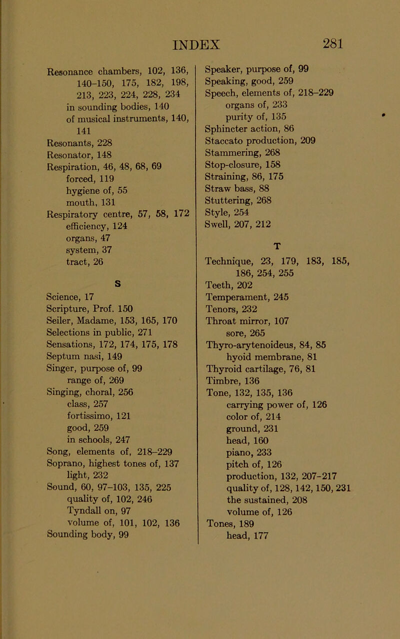 Resonance chambers, 102, 136, 140-150, 175, 182, 198, 213, 223, 224, 228, 234 in sounding bodies, 140 of musical instruments, 140, 141 Resonants, 228 Resonator, 148 Respiration, 46, 48, 68, 69 forced, 119 hygiene of, 55 mouth, 131 Respiratory centre, 57, 58, 172 efficiency, 124 organs, 47 system, 37 tract, 26 S Science, 17 Scripture, Prof. 150 Seiler, Madame, 153, 165, 170 Selections in public, 271 Sensations, 172, 174, 175, 178 Septum nasi, 149 Singer, purpose of, 99 range of, 269 Singing, choral, 256 class, 257 fortissimo, 121 good, 259 in schools, 247 Song, elements of, 218-229 Soprano, highest tones of, 137 light, 232 Sound, 60, 97-103, 135, 225 quality of, 102, 246 Tyndall on, 97 volume of, 101, 102, 136 Sounding body, 99 Speaker, purpose of, 99 Speaking, good, 259 Speech, elements of, 218-229 organs of, 233 purity of, 135 Sphincter action, 86 Staccato production, 209 Stammering, 268 Stop-closure, 158 Straining, 86, 175 Straw bass, 88 Stuttering, 268 Style, 254 Swell, 207, 212 T Technique, 23, 179, 183, 185, 186, 254, 255 Teeth, 202 Temperament, 245 Tenors, 232 Throat mirror, 107 sore, 265 Thyro-arytenoideus, 84, 85 hyoid membrane, 81 Thyroid cartilage, 76, 81 Timbre, 136 Tone, 132, 135, 136 carrying power of, 126 color of, 214 ground, 231 head, 160 piano, 233 pitch of, 126 production, 132, 207-217 quality of, 128, 142,150, 231 the sustained, 208 volume of, 126 Tones, 189 head,177
